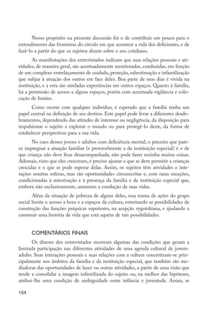 Nosso propósito na presente discussão foi o de contribuir um pouco para o
         entendimento das fronteiras do círculo em que acontece a vida dos deficientes, e de
         fazê-lo a partir do que os sujeitos dizem sobre o seu cotidiano.
                As manifestações dos entrevistados indicam que suas relações pessoais e ati-
         vidades, de maneira geral, são acentuadamente monitoradas, conduzidas, em função
         de um complexo entrelaçamento de cuidado, proteção, subestimação e infantilização
         que subjaz à atuação dos outros em face deles. Boa parte de seus dias é vivida na
         instituição, e a esta são atreladas experiências em outros espaços. Quanto à família,
         há a permissão de acesso a alguns espaços, porém com acentuada vigilância e colo-
         cação de limites.
               Como ocorre com qualquer indivíduo, é esperado que a família tenha um
         papel central na definição de seu destino. Este papel pode levar a diferentes desdo-
         bramentos, dependendo das atitudes de interesse ou negligência, da disposição para
         impulsionar o sujeito a explorar o mundo ou para protegê-lo deste, da forma de
         estabelecer perspectivas para a sua vida.
                No caso desses jovens e adultos com deficiência mental, o preceito que pare-
         ce impregnar a atuação familiar (e provavelmente a da instituição especial) é o de
         que criança não deve ficar desacompanhada, não pode fazer sozinha muitas coisas.
         Ademais, visto que eles cresceram, é preciso ajustar o que se deve permitir a crianças
         crescidas e o que se pode esperar delas. Assim, os sujeitos têm atividades e inte-
         rações noutras esferas, mas são oportunidades circunscritas e, com raras exceções,
         condicionadas à autorização e à presença da família e da instituição especial que,
         embora não exclusivamente, assumem a condução de suas vidas.
                Além da situação de pobreza de alguns deles, essa trama de ações do grupo
         social limita o acesso a bens e a espaços da cultura, estreitando as possibilidades de
         construção das funções psíquicas superiores, na acepção vygotskiana, e ajudando a
         construir uma história de vida que está aquém de tais possibilidades.


                  Comentários finais
                Os dizeres dos entrevistados mostram algumas das condições que geram a
         limitada participação nas diferentes atividades de uma agenda cultural de jovem-
         adulto. Suas interações pessoais e suas relações com a cultura concretizam-se prin-
         cipalmente nos âmbitos da família e da instituição especial, que também são me-
         diadoras das oportunidades de lazer ou outras atividades, a partir de uma visão que
         tende a consolidar a imagem infantilizada do sujeito ou, na melhor das hipóteses,
         atribui-lhe uma condição de ambiguidade entre infância e juventude. Assim, se

         154




EdInc_Rev2.indd 154                                                                               9/22/09 4:58:13 PM
 