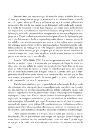 Ferreira (2002), em sua dissertação de mestrado, relata a atividade de um in-
         térprete que acompanha um grupo de alunos surdos no ensino médio em uma sala
         especial e aponta vários problemas semelhantes àqueles já levantados pelos autores
         estrangeiros. Ele nos diz que muitas são as dificuldades enfrentadas pelo intérpre-
         te: a tarefa de posicionar-se entre duas línguas, o que exige amplo conhecimento
         das línguas-alvo; a constância dos improvisos utilizados para possibilitar o acesso à
         informação, indicando a necessidade de se repensarem os recursos pedagógicos em-
         pregados; a falta de conhecimento teórico do intérprete diante de algumas discipli-
         nas, o que dificulta seu trabalho e a aprendizagem dos alunos; o reconhecimento de
         seu trabalho pelos alunos surdos, pois sem a sua atenção e colaboração o intérprete
         não consegue desempenhar sua tarefa adequadamente; e fundamentalmente a cla-
         reza na definição de papéis, pois ele se vê obrigado a desempenhar tarefas que nem
         sempre lhe dizem respeito, já que se espera que ele seja um recurso mecânico de
         comunicação que não censura nem transforma as informações, mas que na realidade
         precisa atuar muitas vezes como educador.
                Lacerda (2000a, 2000b, 2002) desenvolveu pesquisa com uma criança surda
         inserida no ensino regular e acompanhada por intérprete de língua de sinais por
         vários anos em uma cidade do interior do Estado de São Paulo. Trata-se de uma
         escola da rede privada de ensino, e a criança foi seguida da pré-escola até a quarta
         série do ensino fundamental com filmagens semanais. A autora afirma que o intér-
         prete educacional muitas vezes precisa atuar como educador, uma vez que, se fizer
         uma interpretação no estrito sentido da palavra, poderá ter como resultado apenas
         a não compreensão por parte do aluno surdo.
                Todavia, a autora enfatiza que a responsabilidade pela educação do aluno surdo
         não pode recair sobre o intérprete, já que seu papel principal é o de interpretar. É preciso
         que haja parceria com o professor, propiciando uma atitude colaborativa em que cada
         um possa sugerir coisas ao outro, promovendo a melhor condição possível de aprendi-
         zagem para a criança surda. Destaca a importância de discussões aprofundadas sobre a
         capacitação de intérpretes educacionais, já que esse ambiente de trabalho se cons-
         titui num espaço diferenciado que requer formação e suporte técnico, nem sempre
         desenvolvidos apenas com a prática. Tal capacitação envolve conhecimento sobre o
         processo ensino/aprendizagem, sobre a formação de conceitos e a construção de co-
         nhecimentos, além da formação linguística implicada no trabalho de interpretação.
                Outro aspecto ressaltado é o de que a criança surda que frequenta o ensino
         fundamental, filha de pais ouvintes, nem sempre tem aquisição plena da língua de
         sinais, importantíssima para seu desenvolvimento como um todo. A autora argu-
         menta que seria então mais adequado que essa criança frequentasse uma escola

         164




EdInc_Rev2.indd 164                                                                                     9/22/09 4:58:14 PM
 