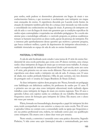 para surdos, onde pudesse se desenvolver plenamente em língua de sinais e nos
                      conhecimentos básicos, e que recorresse à escolarização com intérprete em etapas
                      mais avançadas do ensino. A experiência discutida por Lacerda revela limites da
                      atuação do intérprete também pelo fato de a criança estar iniciando sua vida escolar
                      e consolidando seu conhecimento em língua de sinais. A presença do intérprete em
                      sala de aula e o uso da língua de sinais não garantem que as condições específicas da
                      surdez sejam contempladas e respeitadas nas atividades pedagógicas. Se a escola não
                      atentar para a metodologia utilizada e o currículo proposto, as práticas acadêmicas
                      tornam-se bastante inacessíveis ao aluno surdo, apesar da presença do intérprete. Foi
                      o interesse pelo aprofundamento dessas questões que motivou a presente pesquisa,
                      que busca conhecer melhor, a partir de depoimentos de intérpretes educacionais, a
                      realidade vivenciada no espaço de sala de aula no ensino fundamental.


                            Material e método
                             A sala de aula focalizada neste estudo é uma turma de 4ª série do ensino fun-
                      damental de uma escola particular, que conta com 29 alunos ouvintes, uma criança
                      surda e duas intérpretes de língua de sinais que se revezam nesse trabalho. A criança
                      surda é acompanhada de intérprete educacional desde a pré-escola; neste ano cursa
                      a 4ª série, pela primeira vez em uma escola diferente. Para esta escola é a primeira
                      experiência com aluno surdo e intérprete em sala de aula. A criança, com 11 anos
                      de idade, tem surdez profunda bilateral, é filha de pais ouvintes, não tem domínio
                      do português oral e é usuária da Língua Brasileira de Sinais (Libras).
                             As duas intérpretes sujeitos desta pesquisa são: Neusa, formada em pedagogia
                      com habilitação em deficiência auditiva, foi professora de surdos por 11 anos. É
                      o primeiro ano em que atua como intérprete educacional, tendo realizado alguns
                      trabalhos como intérprete de língua de sinais em eventos regionais. Tem 32 anos e
                      aprendeu Libras com sujeitos surdos no cotidiano de seu trabalho. Recentemente
                      frequentou cursos de formação para intérprete de Libras. Ela atuava com o aluno
                      três vezes por semana.
                             Flávia, formada em fonoaudiologia, desempenha o papel de intérprete há dois
                      anos, tendo acompanhado no ano anterior a criança em outra escola. Tem 22 anos
                      e aprendeu Libras no contato com a comunidade surda na igreja que frequentava e
                      em sua prática profissional sem, todavia, ter realizado cursos para sua qualificação
                      como intérprete. Ela atuava com o aluno duas vezes por semana.
                            Neste estudo, a entrevista é assumida como uma prática discursiva. Segundo
                      Pinheiro, “é tida como uma ação (interação) situada e contextualizada, por meio

                                                                                                       165




EdInc_Rev2.indd 165                                                                                   9/22/09 4:58:14 PM
 