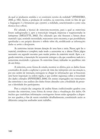 da qual se produzem sentidos e se constroem versões da realidade” (PINHEIRO,
         2000, p. 186). Assim, a produção de sentidos, na entrevista, reside no fato de que
         a linguagem é a ferramenta que constrói a realidade, caracterizando-a como uma
         técnica rica e eficaz.
               Foi adotada a técnica de entrevista-recorrente, para a qual as entrevistas
         foram audiogravadas e, após a transcrição integral, impressas e reapresentadas às
         intérpretes (MELETTI, 2002). Foi solicitado que elas fizessem a leitura desse
         material e que, sentindo necessidade, marcassem novo encontro, o que possibilitaria
         aprofundar o seu próprio discurso e refletir sobre ele, modificando as informações
         dadas se assim o desejassem.
                As entrevistas iniciais tiveram duração de uma hora e meia. Neusa, após ler o
         material, considerou-o completo, nada tendo a acrescentar ou a alterar. Flávia julgou
         necessário um segundo encontro para mudar pontos da entrevista inicial. Após a se-
         gunda entrevista, a transcrição foi novamente entregue a ela, que considerou nada ter a
         acrescentar, encerrando o processo. As entrevistas foram realizadas no penúltimo mês
         do ano letivo.
                A entrevista, como forma de estudo, mostrou-se efetiva, pois os dados foram
         construídos de modo a explicitar o ponto de vista das intérpretes em sua atuação e,
         por seu caráter de interação, conseguiu-se chegar às informações que se buscavam
         sem haver imposição ou ordem rígida, o que confere segurança sobre a veracidade
         dos dados coletados (PINHEIRO, 2000). Os nomes empregados nas transcrições
         das entrevistas e nas análises dos dados foram alterados com a finalidade de preser-
         var a identidade dos participantes.
                Para a criação das categorias de análise foram confeccionados quadros com
         recortes das entrevistas, como forma de tornar clara a visualização dos dados. Os
         trechos que continham informações convergentes foram então agrupados e dispos-
         tos nos quadros, a fim de serem estudados detalhadamente, constituindo assim as
         diferentes categorias analisadas neste trabalho.




         166




EdInc_Rev2.indd 166                                                                                9/22/09 4:58:14 PM
 