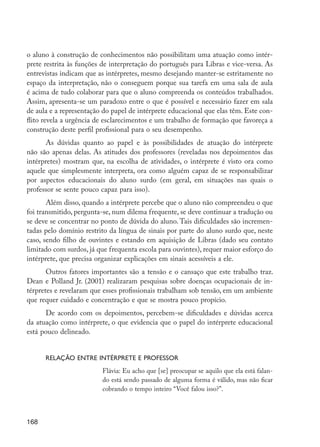 o aluno à construção de conhecimentos não possibilitam uma atuação como intér-
         prete restrita às funções de interpretação do português para Libras e vice-versa. As
         entrevistas indicam que as intérpretes, mesmo desejando manter-se estritamente no
         espaço da interpretação, não o conseguem porque sua tarefa em uma sala de aula
         é acima de tudo colaborar para que o aluno compreenda os conteúdos trabalhados.
         Assim, apresenta-se um paradoxo entre o que é possível e necessário fazer em sala
         de aula e a representação do papel de intérprete educacional que elas têm. Este con-
         flito revela a urgência de esclarecimentos e um trabalho de formação que favoreça a
         construção deste perfil profissional para o seu desempenho.
               As dúvidas quanto ao papel e às possibilidades de atuação do intérprete
         não são apenas delas. As atitudes dos professores (reveladas nos depoimentos das
         intérpretes) mostram que, na escolha de atividades, o intérprete é visto ora como
         aquele que simplesmente interpreta, ora como alguém capaz de se responsabilizar
         por aspectos educacionais do aluno surdo (em geral, em situações nas quais o
         professor se sente pouco capaz para isso).
                Além disso, quando a intérprete percebe que o aluno não compreendeu o que
         foi transmitido, pergunta-se, num dilema frequente, se deve continuar a tradução ou
         se deve se concentrar no ponto de dúvida do aluno. Tais dificuldades são incremen-
         tadas pelo domínio restrito da língua de sinais por parte do aluno surdo que, neste
         caso, sendo filho de ouvintes e estando em aquisição de Libras (dado seu contato
         limitado com surdos, já que frequenta escola para ouvintes), requer maior esforço do
         intérprete, que precisa organizar explicações em sinais acessíveis a ele.
                Outros fatores importantes são a tensão e o cansaço que este trabalho traz.
         Dean e Polland Jr. (2001) realizaram pesquisas sobre doenças ocupacionais de in-
         térpretes e revelaram que esses profissionais trabalham sob tensão, em um ambiente
         que requer cuidado e concentração e que se mostra pouco propício.
               De acordo com os depoimentos, percebem-se dificuldades e dúvidas acerca
         da atuação como intérprete, o que evidencia que o papel do intérprete educacional
         está pouco delineado.


                  Relação entre intérprete e professor
                                  Flávia: Eu acho que [se] preocupar se aquilo que ela está falan-
                                  do está sendo passado de alguma forma é válido, mas não ficar
                                  cobrando o tempo inteiro “Você falou isso?”.



         168




EdInc_Rev2.indd 168                                                                                  9/22/09 4:58:14 PM
 