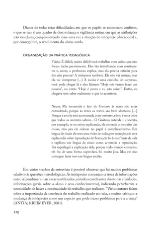 Diante de todas estas dificuldades, em que os papéis se encontram confusos,
         o que se tem é um quadro de desconfiança e vigilância mútua em que as atribuições
         não são claras, comprometendo mais uma vez a atuação do intérprete educacional e,
         por conseguinte, o rendimento do aluno surdo.


                  Organização da prática pedagógica
                                    Flávia: É difícil, muito difícil você trabalhar com coisas que não
                                    foram dadas previamente. Eles tão trabalhando com continen-
                                    tes e, assim, a professora explica, mas ela precisa estudar para
                                    dar, não precisa? A intérprete também. Ela não vai ensinar, mas
                                    ela vai interpretar [...] A escola é uma caixinha de surpresas,
                                    você pode chegar lá e eles falarem “Hoje nós vamos fazer um
                                    passeio”, ou então “Hoje é prova e eu não avisei”. Então, eu
                                    chegava sem saber realmente o que ia acontecer.


                                    Neusa: Me incomoda o fato do Gustavo às vezes não estar
                                    entendendo, porque às vezes os textos são bem abstratos. [...]
                                    Porque a escola está acostumada com ouvintes, e isso é uma coisa
                                    que todos os ouvintes sabem... O Gustavo entende o conceito,
                                    por exemplo, se eu estou explicando, ele entende o conceito das
                                    coisas, mas pra ele colocar no papel é complicadíssimo. Em
                                    língua de sinais ele tem uma visão de tudo; por exemplo, ele tava
                                    explicando sobre reprodução de flores, ele foi lá na frente da sala
                                    e explicou em língua de sinais como acontecia a reprodução.
                                    Foi superlegal a explicação dele, porque todo mundo entendeu,
                                    ele fez de uma forma superclara, foi muito joia. Mas ele não
                                    consegue fazer isso em língua escrita.


                Em vários trechos da entrevista é possível observar que há muitos problemas
         relativos às questões metodológicas. As intérpretes comentam a troca de informações
         entre si (combinar sinais a serem utilizados, atitudes semelhantes diante das atividades,
         informações gerais sobre o aluno e seus conhecimentos), indicando perceberem a
         necessidade de haver a continuidade do trabalho que realizam. “Vários autores falam
         sobre a importância da coerência do trabalho realizado em sala, e muitos criticam a
         mudança de intérpretes como um aspecto que pode trazer problemas para a criança”
         (ANTIA; KREIMEYER, 2001).

         170




EdInc_Rev2.indd 170                                                                                       9/22/09 4:58:14 PM
 
