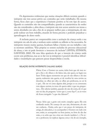 Os depoimentos evidenciam que muitas situações difíceis ocorrem quando o
                      intérprete não tem acesso prévio aos conteúdos que serão trabalhados. Da mesma
                      forma, ficou claro que a experiência é bastante positiva se há este tipo de acesso.
                      Quando os conteúdos não são compartilhados, quando as características da surdez
                      não são consideradas e, além disso, o intérprete não tem acesso anterior aos temas a
                      serem abordados em sala a fim de se preparar melhor para a interpretação, ele não
                      pode realizar um bom trabalho, atuando de forma precária e podendo prejudicar a
                      aprendizagem do aluno surdo.
                            A inclusão parece ser compreendida como a aceitação da criança surda e sua
                      intérprete em sala de aula, e nenhum outro cuidado ou reflexão se faz necessária. As
                      intérpretes trazem muitas queixas, focalizam falhas e limites em seu trabalho e não
                      se mostram satisfeitas. “Elas próprias se sentem excluídas do processo educacional
                      do aluno, e isto só pode favorecer o insucesso da inclusão” (ANTIA; STINSON;
                      GAUSTAD, 2002). Há uma falsa aparência de que a inserção da criança surda
                      ocorre sem problemas, mas ao se dar voz às intérpretes é possível identificar dificul-
                      dades e insatisfações que parecem passar despercebidas à escola.


                            Relação entre intérprete e aluno surdo
                                                Flávia: Com o Gustavo era assim, tinha hora que ele tava su-
                                                per a fim e ele olhava e ele falava não, não quero, ou legal, vou
                                                fazer. Tinha alguns momentos em que ele não olhava e ele não
                                                queria, realmente não queria, aí ele resolvia ler uma revista ou
                                                desenhar, ou olhar pro alto, ou olhar pra professora, ou sei lá
                                                o quê... Ele me vê como alguém dele, porque se eu conversava
                                                com algum ouvinte, às vezes ele queria saber o que era, pergun-
                                                tava... Ele solicita também, quando ele não dá conta, ele vê que
                                                não vai dar, ele pergunta: “como que é, como faço?”, ou às vezes
                                                ele ficava intrigado: “o que elas falaram?”.


                                                Neusa: Acho que a gente está muito cúmplice agora. Ele está
                                                confiando muito. No começo do ano não, obviamente, ele não
                                                me conhecia... Então, acho que é um pouco de intérprete, de
                                                amiga, de educadora, e eu acompanhei o Gustavo em tudo este
                                                ano, então, eu acompanhei na festa junina, na festa do dia das
                                                mães, e eu acho que isso criou um vínculo também [...] Às ve-
                                                zes a professora vai explicar alguma coisa e ela dá um exemplo,


                                                                                                            171




EdInc_Rev2.indd 171                                                                                        9/22/09 4:58:14 PM
 