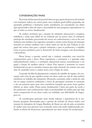 Considerações finais
                            Na revisão da literatura foi possível observar que, apesar do processo de inclusão
                      com intérprete indicar em outros países uma condição geral melhor preparada, são
                      apontados problemas e limitações muito semelhantes aos encontrados nos dados
                      aqui apresentados, além de expor a necessidade de mais pesquisas, especialmente no
                      que se refere ao ensino fundamental.
                             As análises revelaram que a atuação do intérprete educacional é complexa,
                      trabalhosa e ainda mais difícil de ser realizada por ser pouco clara. O intérprete
                      participa das atividades, procurando dar acesso aos conhecimentos, e isto se faz com
                      tradução, mas também com sugestões, exemplos e muitas outras formas de interação
                      inerentes ao contato cotidiano com o aluno surdo em sala de aula. Todavia, se esse
                      papel não estiver claro para o próprio intérprete e para os professores, o trabalho
                      torna-se pouco produtivo, pois se desenvolve de forma insegura, com desconfiança
                      e desconforto.
                             Dessa forma, a questão central não é traduzir conteúdos, mas torná-los
                      compreensíveis para o aluno. Nessa experiência, o interpretar e o aprender estão
                      indissoluvelmente unidos, e o intérprete educacional assume, inerentemente a seu
                      papel, a função de também educar o aluno. Este aspecto é premente no ensino
                      fundamental, em que se atendem crianças que estão entrando em contato com uma
                      série de conteúdos novos e, muitas vezes, com a língua de sinais.
                             A questão da falta de planejamento conjunto, de trabalho de equipe e de con-
                      cepção mais clara do que significa aceitar um aluno surdo em sala de aula também
                      interferem no trabalho das intérpretes. Discussões constantes sobre a tarefa de cada
                      um no espaço inclusivo, atribuições e trocas de percepções mostram-se essenciais
                      e são um primeiro passo para uma convivência tranquila que possa trazer ganhos
                      efetivos ao aluno surdo. Outro ponto fundamental é haver por parte da escola e
                      dos professores mais conhecimento sobre as peculiaridades da surdez, para que haja
                      maior compreensão de seu aluno surdo, sua realidade, suas dificuldades de lingua-
                      gem etc.
                             As considerações presentes neste estudo indicam a importância de se rea-
                      lizarem pesquisas direcionadas para a questão da inclusão de alunos surdos com
                      inserção de intérpretes de Língua Brasileira de Sinais em sala de aula, na tentativa
                      de avaliar como esse processo vem ocorrendo, como está sendo implementado, ava-
                      liando os efeitos de tal processo especialmente nas séries iniciais de escolarização.




                                                                                                          173




EdInc_Rev2.indd 173                                                                                      9/22/09 4:58:14 PM
 