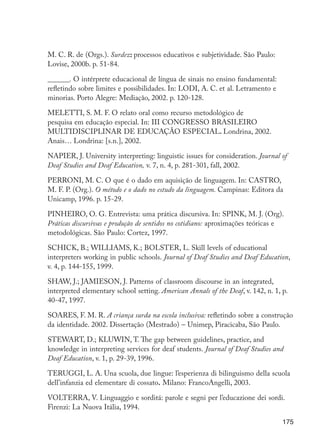 M. C. R. de (Orgs.). Surdez: processos educativos e subjetividade. São Paulo:
                      Lovise, 2000b. p. 51-84.

                      ______. O intérprete educacional de língua de sinais no ensino fundamental:
                      refletindo sobre limites e possibilidades. In: LODI, A. C. et al. Letramento e
                      minorias. Porto Alegre: Mediação, 2002. p. 120-128.

                      MELETTI, S. M. F. O relato oral como recurso metodológico de
                      pesquisa em educação especial. In: III CONGRESSO BRASILEIRO
                      MULTIDISCIPLINAR DE EDUCAÇÃO ESPECIAL. Londrina, 2002.
                      Anais… Londrina: [s.n.], 2002.

                      NAPIER, J. University interpreting: linguistic issues for consideration. Journal of
                      Deaf Studies and Deaf Education, v. 7, n. 4, p. 281-301, fall, 2002.

                      PERRONI, M. C. O que é o dado em aquisição de linguagem. In: CASTRO,
                      M. F. P. (Org.). O método e o dado no estudo da linguagem. Campinas: Editora da
                      Unicamp, 1996. p. 15-29.

                      PINHEIRO, O. G. Entrevista: uma prática discursiva. In: SPINK, M. J. (Org).
                      Práticas discursivas e produção de sentidos no cotidiano: aproximações teóricas e
                      metodológicas. São Paulo: Cortez, 1997.

                      SCHICK, B.; WILLIAMS, K.; BOLSTER, L. Skill levels of educational
                      interpreters working in public schools. Journal of Deaf Studies and Deaf Education,
                      v. 4, p. 144-155, 1999.

                      SHAW, J.; JAMIESON, J. Patterns of classroom discourse in an integrated,
                      interpreted elementary school setting. American Annals of the Deaf, v. 142, n. 1, p.
                      40-47, 1997.

                      SOARES, F. M. R. A criança surda na escola inclusiva: refletindo sobre a construção
                      da identidade. 2002. Dissertação (Mestrado) – Unimep, Piracicaba, São Paulo.

                      STEWART, D.; KLUWIN, T. The gap between guidelines, practice, and
                      knowledge in interpreting services for deaf students. Journal of Deaf Studies and
                      Deaf Education, v. 1, p. 29-39, 1996.

                      TERUGGI, L. A. Una scuola, due lingue: l’esperienza di bilinguismo della scuola
                      dell’infanzia ed elementare di cossato. Milano: FrancoAngelli, 2003.

                      VOLTERRA, V. Linguaggio e sorditá: parole e segni per l’educazione dei sordi.
                      Firenzi: La Nuova Itália, 1994.

                                                                                                        175




EdInc_Rev2.indd 175                                                                                    9/22/09 4:58:15 PM
 