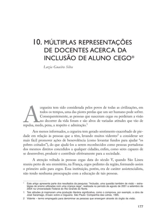 10.	Múltiplas representações 	
                              	         de docentes acerca da 	
                              	         inclusão de aluno cego*
                                        Luzia Guacira Silva




                      A
                                 cegueira tem sido considerada pelos povos de todas as civilizações, em
                                 todos os tempos, uma das piores perdas que um ser humano pode sofrer.
                                 Consequentemente, as pessoas que nasceram cegas ou perderam a visão
                                 no decorrer da vida foram e são alvos de variadas atitudes que vão de
                      repulsa, medo, pena, a respeito e admiração.1
                            Aos menos informados, a cegueira tem gerado sentimento exacerbado de pie-
                      dade em relação às pessoas que a têm, levando muitos videntes2 a considerar ser
                      mais fácil promover ações de benevolência (como levantar fundos para ajudar “os
                      pobres coitados”), do que ajudá-los a serem reconhecidos como pessoas portadoras
                      dos mesmos direitos concedidos a qualquer cidadão, enfim, como seres capazes de
                      se desenvolver, produzir e contribuir efetivamente para a sociedade.
                            A atenção voltada às pessoas cegas data do século V, quando São Lineu
                      reuniu perto de seu eremitério, na França, cegos pedintes da região, formando assim
                      o primeiro asilo para cegos. Essa instituição, porém, era de caráter assistencialista,
                      não tendo nenhuma preocupação com a educação de tais pessoas.

                      *	 Este artigo apresenta parte dos resultados da pesquisa: “Inclusão, uma questão também de visão – estra-
                         tégias de ensino utilizadas com uma criança cega”, realizada no período de agosto de 2001 a setembro de
                         2004 na Universidade Federal do Rio Grande do Norte.
                      1	 Tais atitudes já inspiraram uma produção literária significativa, como o comprova, por exemplo, a obra de
                         José Saramago, Ensaio sobre a Cegueira. São Paulo: Companhia das Letras, 1995.
                      2	 Vidente – termo empregado para denominar as pessoas que enxergam através do órgão da visão.


                                                                                                                             177




EdInc_Rev2.indd 177                                                                                                         9/22/09 4:58:15 PM
 