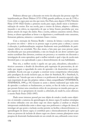 Podemos afirmar que a discussão em torno da educação das pessoas cegas foi
         impulsionada por Denis Diderot (1713-1784), quando publicou, no ano de 1749, a
         Carta sobre os cegos para uso dos que veem. Em Paris, anos depois (1783), Valentin
         Haüy (1745-1822) fundou a primeira escola para cegos, dando início à institucio-
         nalização do ensino. Em sua escola, para o ensino da leitura, adaptou o alfabeto,
         traçando-o em relevo, na expectativa de que as letras fossem percebidas por seus
         alunos através do toque dos dedos. Para a escrita, utilizou caracteres móveis. Dessa
         forma, os alunos aprendiam as letras e os algarismos e, combinando estes caracteres,
         formavam palavras, números e construíam frases e textos.
                Com a invenção do Sistema Braille – sistema de leitura e escrita por meio
         de pontos em relevo – abriu-se às pessoas cegas as portas para a cultura, o acesso
         à educação, à profissionalização; surgiram finalmente mais possibilidades de parti-
         cipação efetiva na sociedade. Nos dias atuais, a luta para que essas pessoas sejam
         reconhecidas por suas potencialidades, e não em função de um dever caritativo que
         muitos acreditam lhes deverem, continua em processo, e se mantém em discussão a
         investigação de como aprendem, qual o melhor método e qual o tipo de escola mais
         favorável para o seu aprendizado e para o desenvolvimento de suas habilidades.
                Para nós, a melhor escola é aquela em que pais, educadores, educandos e
         técnicos assumem o desafio da descoberta pela superação de preconceitos, de ati-
         tudes que negam a capacidade do outro de aprender e de desenvolver suas poten-
         cialidades. Escola esta que se propõe a construir novas competências referenciadas
         pelo paradigma da escola inclusiva que, no dizer de Stainback, M. e Stainback, S.,
         estabelece um “vínculo que une os alunos e os professores de maneira especial a algo
         mais importante do que eles próprios: valores e ideais compartilhados” (STAINBACK;
         STAINBACK, 1999, p. 54). Garante-se assim o direito inalienável que todos têm
         de aprender a conhecer os fundamentos, as razões, os fins de todas as coisas, para
         que possam formar uma consciência crítica de sua presença no mundo, para que se-
         jam capazes de se apropriarem do mundo e, sobretudo, de mudá-lo, como afirmava
         o mestre Paulo Freire (1921-1997).
                Dado nosso interesse pessoal por esse objeto de estudo e tendo como objeti-
         vos: a) entender a natureza da aprendizagem de alunos cegos; b) analisar estratégias
         de ensino utilizadas com um aluno cego em classe regular; c) analisar as relações
         interpessoais estabelecidas entre o aluno cego, seus professores e colegas de classe; d)
         investigar até que ponto a inclusão escolar permite ou facilita o desenvolvimento e a
         aprendizagem de alunos cegos; e) contribuir para o desencadeamento de ações que
         visem ao processo de inclusão de alunos cegos em classes comuns, planejamos nossa
         pesquisa de doutorado fundamentada em um estudo de caso, utilizando como recur-

         178




EdInc_Rev2.indd 178                                                                                 9/22/09 4:58:15 PM
 