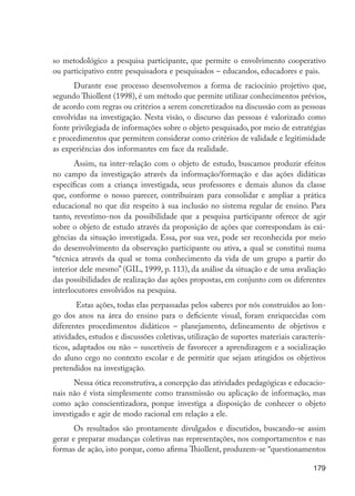 so metodológico a pesquisa participante, que permite o envolvimento cooperativo
                      ou participativo entre pesquisadora e pesquisados – educandos, educadores e pais.
                            Durante esse processo desenvolvemos a forma de raciocínio projetivo que,
                      segundo Thiollent (1998), é um método que permite utilizar conhecimentos prévios,
                      de acordo com regras ou critérios a serem concretizados na discussão com as pessoas
                      envolvidas na investigação. Nesta visão, o discurso das pessoas é valorizado como
                      fonte privilegiada de informações sobre o objeto pesquisado, por meio de estratégias
                      e procedimentos que permitem considerar como critérios de validade e legitimidade
                      as experiências dos informantes em face da realidade.
                             Assim, na inter-relação com o objeto de estudo, buscamos produzir efeitos
                      no campo da investigação através da informação/formação e das ações didáticas
                      específicas com a criança investigada, seus professores e demais alunos da classe
                      que, conforme o nosso parecer, contribuíram para consolidar e ampliar a prática
                      educacional no que diz respeito à sua inclusão no sistema regular de ensino. Para
                      tanto, revestimo-nos da possibilidade que a pesquisa participante oferece de agir
                      sobre o objeto de estudo através da proposição de ações que correspondam às exi-
                      gências da situação investigada. Essa, por sua vez, pode ser reconhecida por meio
                      do desenvolvimento da observação participante ou ativa, a qual se constitui numa
                      “técnica através da qual se toma conhecimento da vida de um grupo a partir do
                      interior dele mesmo” (GIL, 1999, p. 113), da análise da situação e de uma avaliação
                      das possibilidades de realização das ações propostas, em conjunto com os diferentes
                      interlocutores envolvidos na pesquisa.
                              Estas ações, todas elas perpassadas pelos saberes por nós construídos ao lon-
                      go dos anos na área do ensino para o deficiente visual, foram enriquecidas com
                      diferentes procedimentos didáticos – planejamento, delineamento de objetivos e
                      atividades, estudos e discussões coletivas, utilização de suportes materiais caracterís-
                      ticos, adaptados ou não – suscetíveis de favorecer a aprendizagem e a socialização
                      do aluno cego no contexto escolar e de permitir que sejam atingidos os objetivos
                      pretendidos na investigação.
                             Nessa ótica reconstrutiva, a concepção das atividades pedagógicas e educacio-
                      nais não é vista simplesmente como transmissão ou aplicação de informação, mas
                      como ação conscientizadora, porque investiga a disposição de conhecer o objeto
                      investigado e agir de modo racional em relação a ele.
                             Os resultados são prontamente divulgados e discutidos, buscando-se assim
                      gerar e preparar mudanças coletivas nas representações, nos comportamentos e nas
                      formas de ação, isto porque, como afirma Thiollent, produzem-se “questionamentos

                                                                                                          179




EdInc_Rev2.indd 179                                                                                      9/22/09 4:58:15 PM
 
