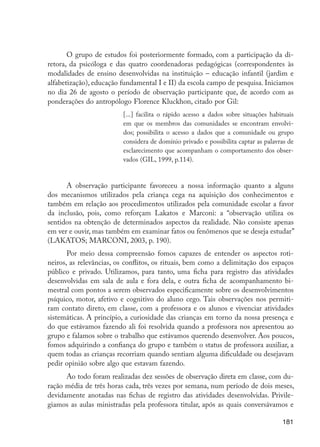 O grupo de estudos foi posteriormente formado, com a participação da di-
                      retora, da psicóloga e das quatro coordenadoras pedagógicas (correspondentes às
                      modalidades de ensino desenvolvidas na instituição – educação infantil (jardim e
                      alfabetização), educação fundamental I e II) da escola campo de pesquisa. Iniciamos
                      no dia 26 de agosto o período de observação participante que, de acordo com as
                      ponderações do antropólogo Florence Kluckhon, citado por Gil:
                                               [...] facilita o rápido acesso a dados sobre situações habituais
                                               em que os membros das comunidades se encontram envolvi-
                                               dos; possibilita o acesso a dados que a comunidade ou grupo
                                               considera de domínio privado e possibilita captar as palavras de
                                               esclarecimento que acompanham o comportamento dos obser-
                                               vados (GIL, 1999, p.114).


                            A observação participante favoreceu a nossa informação quanto a alguns
                      dos mecanismos utilizados pela criança cega na aquisição dos conhecimentos e
                      também em relação aos procedimentos utilizados pela comunidade escolar a favor
                      da inclusão, pois, como reforçam Lakatos e Marconi: a “observação utiliza os
                      sentidos na obtenção de determinados aspectos da realidade. Não consiste apenas
                      em ver e ouvir, mas também em examinar fatos ou fenômenos que se deseja estudar”
                      (LAKATOS; MARCONI, 2003, p. 190).
                             Por meio dessa compreensão fomos capazes de entender os aspectos roti-
                      neiros, as relevâncias, os conflitos, os rituais, bem como a delimitação dos espaços
                      público e privado. Utilizamos, para tanto, uma ficha para registro das atividades
                      desenvolvidas em sala de aula e fora dela, e outra ficha de acompanhamento bi-
                      mestral com pontos a serem observados especificamente sobre os desenvolvimentos
                      psíquico, motor, afetivo e cognitivo do aluno cego. Tais observações nos permiti-
                      ram contato direto, em classe, com a professora e os alunos e vivenciar atividades
                      sistemáticas. A princípio, a curiosidade das crianças em torno da nossa presença e
                      do que estávamos fazendo ali foi resolvida quando a professora nos apresentou ao
                      grupo e falamos sobre o trabalho que estávamos querendo desenvolver. Aos poucos,
                      fomos adquirindo a confiança do grupo e também o status de professora auxiliar, a
                      quem todas as crianças recorriam quando sentiam alguma dificuldade ou desejavam
                      pedir opinião sobre algo que estavam fazendo.
                            Ao todo foram realizadas dez sessões de observação direta em classe, com du-
                      ração média de três horas cada, três vezes por semana, num período de dois meses,
                      devidamente anotadas nas fichas de registro das atividades desenvolvidas. Privile-
                      giamos as aulas ministradas pela professora titular, após as quais conversávamos e

                                                                                                          181




EdInc_Rev2.indd 181                                                                                      9/22/09 4:58:15 PM
 