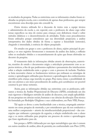 os resultados da pesquisa. Todas as entrevistas com os informantes citados foram re-
         alizadas na própria escola, com a resistência de apenas duas professoras, que sempre
         encontravam uma desculpa para não concedê-la.
               Outra técnica utilizada foi a discussão de textos com a equipe técnica
         e administrativa da escola e, em especial, com a professora do aluno cego sobre
         temas específicos na área do ensino para crianças com deficiência visual e sobre
         métodos didáticos e o desenvolvimento de atividades. Todos esses procedimentos
         foram utilizados porque entendemos que sua diversidade propiciaria a análise
         interpretativa dos dados obtidos de forma a superar a linearidade (extensão),
         chegando à intensidade, à essência do objeto pesquisado.
                Os estudos em grupo e com a professora do aluno, sujeito principal da pes-
         quisa, e os seus registros favoreceram o momento da análise dos dados, a reflexão
         sobre os resultados obtidos e o encaminhamento de ações que foram efetivadas no
         decorrer da pesquisa.
                O tratamento dado às informações obtidas através de observações, entrevis-
         tas, reuniões de estudo e documentos exigiu a articulação permanente com os as-
         pectos teóricos, a fim de que pudéssemos explicitar o pensamento dos interlocutores
         sobre a relação estabelecida entre o grupo e com o processo de inclusão. Também
         se fazia necessário clarear os fundamentos teóricos que embasam as estratégias de
         ensino e aprendizagem utilizadas para favorecer a aprendizagem dos conhecimentos
         científicos pela criança cega inserida no grupo. Para tanto, vimos a possibilidade de
         não nos atermos a um único procedimento de análise, pois acreditamos ser possível
         construí-la por várias vertentes.
                Assim, para as informações obtidas nas entrevistas com os professores, utili-
         zamos a técnica da Análise Proposicional do Discurso (APD), considerada um dos
         mais rigorosos e fidedignos métodos de análise de discursos, com ampla aplicabilida-
         de nas pesquisas em ciências sociais, humanas e nas ciências da educação. Esta técnica
         foi formulada por Rodolphe Ghiglione e seus colaboradores, em Paris VIII, França.
               Tal opção se deveu a certa familiaridade com a técnica, empregada anterior-
         mente em nossa pesquisa de mestrado, e por entendermos que ela nos conduziria a
         uma melhor compreensão – através da interdiscursividade proposicional – das con-
         cepções que embasam a percepção da cegueira, a relação estabelecida com o aluno
         cego e os meios utilizados para propiciar um processo de ensino e aprendizagem
         que fosse significativo para ele.
              Isto porque a APD é delineada por um rigor metodológico que não é comum
         em outros modelos de análise, além de permitir, em conformidade com Pires (1991,

         184




EdInc_Rev2.indd 184                                                                               9/22/09 4:58:15 PM
 