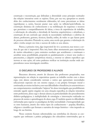 construção e reconstrução, que defendam a diversidade como princípio norteador
                      das relações interativas entre os sujeitos. Estes, por sua vez, apropriam-se através
                      delas dos conhecimentos socialmente elaborados, tal como preconizam as ideias
                      vygotskyanas e, assim, buscam pautar suas ações na reflexão/ação/reflexão, na
                      construção dinâmica do conhecimento e na mobilização de esquemas e recursos
                      que permitam o compartilhamento de ideias, a troca de experiências de trabalho,
                      a valorização do educador, a derrubada de barreiras arquitetônicas e atitudinais, a
                      construção de um currículo que atenda às necessidades individuais e coletivas de
                      alunos, professores, gestores, técnicos, família, enfim, de todos os que fazem parte
                      do processo educativo. Pretende-se, assim, uma escola que garanta a valorização do
                      saber e tenha sempre em vista o sucesso de todos os seus alunos.
                             Parece, à primeira vista, algo improvável de vir a acontecer, mas temos a cer-
                      teza de que não é impossível. Para isto, basta olhar atentamente para experiências
                      de muitos educadores e para contextos escolares que acreditaram e continuam a
                      acreditar nessa possibilidade, propondo-se paulatinamente a vencer seus medos e
                      preconceitos, a adquirir competência técnica, a renovar os saberes específicos que
                      movem as suas ações, tal como pudemos verificar na instituição escolar onde em-
                      preendemos nossa investigação científica.


                            O discurso de professores e alunos
                             Buscamos absorver, através do discurso dos professores pesquisados, suas
                      representações em relação às expectativas quanto ao trabalho escolar com o aluno
                      cego, com alunos considerados normais e outros que apresentam necessidades
                      educacionais especiais em um mesmo espaço; à sua própria formação inicial e
                      continuada; ao ensino inclusivo, com suas dificuldades e benefícios; às características e
                      aos comportamentos considerados “atípicos” do aluno investigado, que possibilitaram
                      entender aquele sujeito singular em uma situação específica; às relações interativas
                      entre professores, aluno cego e demais alunos; às particularidades dos procedimentos
                      didático-pedagógicos; à multiplicidade de estratégias e intervenções realizadas no
                      processo de ensino e aprendizagem do aluno cego. E também quanto às dificuldades
                      enfrentadas para superar os paradigmas da falsa normalidade e homogeneidade que
                      os seres humanos, através dos vários tipos do conhecimento – popular, filosófico,
                      religioso e científico que formam a narrativa do tempo histórico – vêm impondo ao
                      longo de sua história.
                            Nesse contexto ficaram subentendidas nas entrelinhas do discurso as con-
                      cepções que embasam a prática pedagógica dos educadores entrevistados, que se

                                                                                                          187




EdInc_Rev2.indd 187                                                                                      9/22/09 4:58:15 PM
 
