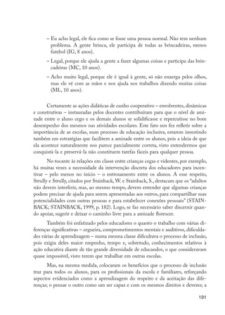 –	Eu acho legal, ele fica como se fosse uma pessoa normal. Não tem nenhum
                              problema. A gente brinca, ele participa de todas as brincadeiras, menos
                              futebol (IG, 8 anos).
                            –	Legal, porque ele ajuda a gente a fazer algumas coisas e participa das brin-
                              cadeiras (MC, 10 anos).
                            –	Acho muito legal, porque ele é igual à gente, só não enxerga pelos olhos,
                              mas ele vê com as mãos e nos ajuda nos trabalhos dizendo muitas coisas
                              (ML, 10 anos).


                             Certamente as ações didáticas de cunho cooperativo – envolventes, dinâmicas
                      e construtivas – instauradas pelos docentes contribuíram para que o nível de ami-
                      zade entre o aluno cego e os demais alunos se solidificasse e repercutisse no bom
                      desempenho dos mesmos nas atividades escolares. Este fato nos fez refletir sobre a
                      importância de as escolas, num processo de educação inclusiva, estarem investindo
                      também em estratégias que facilitem a amizade entre os alunos, pois a ideia de que
                      ela acontece naturalmente nos parece parcialmente correta, visto entendermos que
                      conquistá-la e preservá-la não constituem tarefas fáceis para qualquer pessoa.
                             No tocante às relações em classe entre crianças cegas e videntes, por exemplo,
                      há muitas vezes a necessidade da intervenção discreta dos educadores para incen-
                      tivar – pelo menos no início – o entrosamento entre os alunos. A esse respeito,
                      Strully e Strully, citados por Stainback, W. e Stainback, S., destacam que os “adultos
                      não devem interferir, mas, ao mesmo tempo, devem entender que algumas crianças
                      podem precisar de ajuda para serem apresentadas aos outros, para compartilhar suas
                      potencialidades com outras pessoas e para estabelecer conexões pessoais” (STAIN-
                      BACK; STAINBACK, 1999, p. 182). Logo, se faz necessário saber discernir quan-
                      do apoiar, sugerir e deixar o caminho livre para a amizade florescer.
                            Também foi enfatizado pelos educadores o quanto o trabalho com várias di-
                      ferenças significativas – cegueira, comprometimentos mentais e auditivos, dificulda-
                      des várias de aprendizagem – numa mesma classe dificultava o processo de inclusão,
                      pois exigia deles maior empenho, tempo e, sobretudo, conhecimentos relativos à
                      ação educativa diante de tão grande diversidade de educandos, o que consideravam
                      quase impossível, visto terem que trabalhar em outras escolas.
                            Mas, na mesma medida, colocaram os benefícios que o processo de inclusão
                      traz para todos os alunos, para os profissionais da escola e familiares, reforçando
                      aspectos evidenciados como a aprendizagem do respeito e da aceitação das dife-
                      renças; o pensar o outro como um ser capaz e com os mesmos direitos e deveres; a

                                                                                                        191




EdInc_Rev2.indd 191                                                                                    9/22/09 4:58:16 PM
 