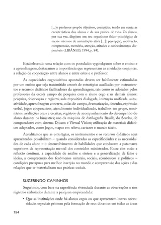 [...]o professor propõe objetivos, conteúdos, tendo em conta as
                                    características dos alunos e da sua prática de vida. Os alunos,
                                    por sua vez, dispõem em seu organismo físico-psicológico de
                                    meios internos de assimilação ativa [...]: percepção, motivação,
                                    compreensão, memória, atenção, atitudes e conhecimentos dis-
                                    poníveis (LIBÂNEO, 1994, p. 84).


                Estabelecendo uma relação com os postulados vygotskyanos sobre o ensino e
         a aprendizagem, destacamos a importância que representam as atividades conjuntas,
         a relação de cooperação entre alunos e entre estes e o professor.
                As capacidades cognoscitivas apontadas devem ser habilmente estimuladas
         por um ensino que seja transmitido através de estratégias auxiliadas por instrumen-
         tos e recursos didáticos facilitadores da aprendizagem, tais como os adotados pelos
         professores da escola campo de pesquisa com o aluno cego e os demais alunos:
         pesquisa, observação e registro, aula expositiva dialogada, instrução unificada, auto-
         atividade, aprendizagem concreta, aulas de campo, dramatização, desenho, expressão
         verbal, jogos cooperativos, atendimento individualizado, trabalhos em grupo, semi-
         nários, avaliações orais e escritas; registros de acompanhamento do desempenho do
         aluno durante os bimestres; uso da máquina de datilografia Braille, do Sorobã, de
         computadores com sistema Dosvox e Virtual Vision; utilização de materiais didáti-
         cos adaptados, como jogos, mapas em relevo, cartazes e murais táteis.
                Acreditamos que as estratégias, os instrumentos e os recursos didáticos aqui
         apresentados possibilitam – quando consideradas as especificidades e as necessida-
         des de cada aluno – o desenvolvimento de habilidades que conduzem a patamares
         superiores de representação mental dos conteúdos ministrados. Entre eles estão a
         reflexão contínua, a capacidade de análise e síntese e a generalização de fatos e
         ideias, a compreensão dos fenômenos naturais, sociais, econômicos e políticos –
         condições precípuas para melhor inserção no mundo e compreensão das ações e das
         relações que se materializam nas práticas sociais.


                  Sugerindo caminhos
                Sugerimos, com base na experiência vivenciada durante as observações e nos
         registros elaborados durante a pesquisa empreendida:
                  •	 Que as instituições onde há alunos cegos ou que apresentem outras neces-
                     sidades especiais primem pela formação de seus docentes em todas as áreas

         194




EdInc_Rev2.indd 194                                                                                    9/22/09 4:58:16 PM
 