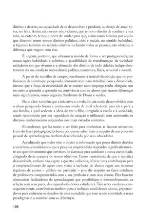 direitos e deveres, na capacidade de se desenvolver e produzir, no desejo de amar, vi-
         ver, ser feliz. Assim, não somos nós, videntes, que temos o direito de conduzir a sua
         vida, no entanto, temos o dever de cuidar para que, assim como lutamos por aquilo
         que dizemos serem nossos direitos políticos, civis e sociais, no sentido individual,
         o façamos também no sentido coletivo, incluindo todas as pessoas, não obstante a
         diferença que tragam com elas.
               É urgente, portanto, que olhemos o mundo de forma a ver protagonizada, em
         nossas ações individuais e coletivas, a possibilidade de transformação da sociedade
         excludente em que vivemos e a afirmação dos direitos de todo cidadão, independen-
         temente da sua condição sociocultural, política, econômica, física, sensorial e mental.
                A partir do trabalho de campo, percebemos a notável disposição que os pro-
         fissionais da instituição pesquisada demonstraram para trabalhar com a diversidade,
         mesmo que a força da necessidade de se manter num emprego tenha obrigado um
         ou outro a aprender a aprender na convivência com os alunos que trazem diferenças
         mais significativas, como cegueira, Síndrome de Down e surdez.
               Ficou claro também que a iniciativa e o trabalho até então desenvolvidos com
         o aluno pesquisado foram e continuam sendo de total relevância para ele e para a
         sua família, a qual acalenta a ideia de ver o filho integrado à escola e à sociedade,
         sendo reconhecido por sua capacidade de atuação e utilizando com autonomia os
         diversos conhecimentos adquiridos nos mais variados contextos.
                Entendemos que há muito a ser feito para minimizar as lacunas existentes,
         fruto do fazer pedagógico, da busca por querer saber mais a respeito de um processo
         pessoal de aprendizagem, também desconhecido por seus educadores.
                Acreditando que todos têm o direito à informação que possa dirimir dúvidas
         e incertezas, consideramos que a pesquisa empreendida respondeu significativamen-
         te aos questionamentos que serviram de alavanca para satisfazer a nossa curiosidade,
         atingindo desta maneira os nossos objetivos. Temos consciência de que a temática
         desenvolvida, embora não esgote a questão enfocada, oferece uma contribuição para
         o empreendimento de ações com vistas à inclusão de alunos cegos nos sistemas
         regulares de ensino – público ou particular – pois diz respeito ao fazer cotidiano
         de professores comprometidos com a sua profissão e com seus alunos. Eles buscam
         alternativas facilitadoras da aprendizagem que possibilitem o desenvolvimento, na
         relação com seus pares, das capacidades desses estudantes. Tais ações escolares, con-
         sequentemente, contribuirão também para a inclusão social desses alunos, preparan-
         do-os para enfrentar os desafios de uma sociedade que vem sendo convidada a rever
         paradigmas e a conviver com as diferenças.

         196




EdInc_Rev2.indd 196                                                                                9/22/09 4:58:16 PM
 