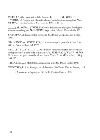 PIRES, J. Análise proposicional do discurso. In: ______; ALLOUFA, J.;
         TAVARES, O. Pesquisa em educação: abordagens teórico-metodológicas. Natal:
         UFRN/Cooperativa Cultural Universitária, 1991. p. 25-45.

         ______; ALLOUFA, J.; TAVARES, Otávio. Pesquisa em educação: abordagens
         teórico-metodológicas. Natal: UFRN/Cooperativa Cultural Universitária, 1991.

         SARAMAGO, J. Ensaio sobre a cegueira. São Paulo: Companhia das Letras,
         1995.

         STAINBACK, W.; STAINBACK, S. Inclusão: um guia para educadores. Porto
         Alegre: Artes Médicas Sul, 1999.

         STRULLY, J. L.; STRULLY, C. As amizades como um objetivo educacional: o
         que aprendemos e para onde caminhamos. In: STAINBACK, W.; STAINBACK,
         S. Inclusão: um guia para educadores. Porto Alegre: Artes Médicas Sul, 1999. p.
         169-183.

         THIOLLENT, M. Metodologia da pesquisa-ação. São Paulo: Cortez, 1998.

         VYGOTSKY, L. S. A formação social da mente. São Paulo: Martins Fontes, 1988.

         ______. Pensamento e linguagem. São Paulo: Martins Fontes, 1988.




         198




EdInc_Rev2.indd 198                                                                        9/22/09 4:58:16 PM
 