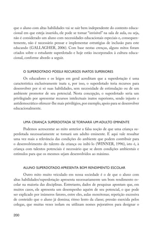 que o aluno com altas habilidades vai se sair bem independente do contexto educa-
         cional em que esteja inserido, ele pode se tornar “invisível” na sala de aula, ou seja,
         não é considerado um aluno com necessidades educacionais especiais e, consequen-
         temente, não é necessário pensar e implementar estratégias de inclusão para este
         educando (GALLAGHER, 2006). Com base nestas crenças, alguns mitos foram
         criados sobre o estudante superdotado e hoje estão incorporados à cultura educa-
         cional, conforme abordo a seguir.


                  O superdotado possui recursos inatos superiores

                Os educadores e os leigos em geral acreditam que a superdotação é uma
         característica exclusivamente inata e, por isso, o superdotado teria recursos para
         desenvolver por si só suas habilidades, sem necessidade de estimulação ou de um
         ambiente promotor de seu potencial. Nesta concepção, o superdotado seria um
         privilegiado por apresentar recursos intelectuais inatos superiores, sendo injusto e
         antidemocrático oferecer-lhe mais privilégios, por exemplo, apoio para se desenvolver
         educacionalmente.


                  Uma criança superdotada se tornará um adulto eminente

               Podemos acrescentar ao mito anterior a falsa noção de que uma criança su-
         perdotada necessariamente se tornará um adulto eminente. E aqui vale ressaltar
         uma vez mais a relevância das condições do ambiente que podem contribuir para
         o desenvolvimento do talento da criança ou inibi-lo (WINNER, 1996), isto é, à
         criança com talentos potenciais é necessário que se deem condições ambientais e
         estímulos para que os mesmos sejam desenvolvidos ao máximo.


                  Aluno superdotado apresenta bom rendimento escolar

                Outro mito muito veiculado em nossa sociedade é o de que o aluno com
         altas habilidades/superdotação apresenta necessariamente um bom rendimento es-
         colar na maioria das disciplinas. Entretanto, dados de pesquisas apontam que, em
         muitos casos, ele apresenta um desempenho aquém de seu potencial, o que pode
         ser explicado por inúmeros fatores, entre eles, aulas monótonas; repetição excessiva
         de conteúdo que o aluno já domina; ritmo lento da classe; pressão exercida pelos
         colegas, que muitas vezes isolam ou utilizam nomes pejorativos para designar o

         200




EdInc_Rev2.indd 200                                                                                9/22/09 4:58:16 PM
 
