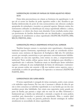 Superdotação ocorre em famílias de poder aquisitivo médio/
                            alto
                             Outra ideia preconceituosa em relação ao fenômeno da superdotação é a de
                      que ele só ocorre em famílias de poder aquisitivo médio e alto. Acredita-se que
                      famílias desfavorecidas do ponto de vista socioeconômico não oferecem condições
                      apropriadas de estimulação e incentivo ao potencial superior. Ademais, muitos dos
                      instrumentos utilizados na identificação da criança superdotada refletem a cultura,
                      a linguagem e os valores das classes mais abastadas. Como resultado, muitas crian-
                      ças provenientes de famílias desfavorecidas não são identificadas e encaminhadas
                      a programas de atendimento ao aluno superdotado (ALENCAR; FLEITH, 2006;
                      RECH; FREITAS, 2006).
                            	
                            Superdotação implica desempenho intelectual superior
                             Também bastante comum é a associação entre superdotação e desempenho
                      intelectual superior. Entretanto, superdotação não pode ser considerada exclusi-
                      vamente como sinônimo de Quociente de Inteligência (QI) alto. Os indivíduos
                      savants, por exemplo, caracterizam-se por apresentar concomitantemente habilida-
                      de superior em uma área específica, como música ou artes, e comprometimento
                      intelectual. Neste sentido, utilizar apenas testes de inteligência para identificar o
                      superdotado não é suficiente. Tendências atuais na identificação destes indivíduos
                      sugerem a utilização de uma multiplicidade de fontes de informação e instrumen-
                      tos que possam avaliar não somente o QI, mas também outros aspectos, como a
                      criatividade, os estilos de aprendizagem e de expressão e os interesses (ALENCAR;
                      FLEITH, 2001).
                            	
                            Superdotados são super-heróis
                             O termo superdotado é carregado de várias conotações, sendo a mais comum
                      a do indivíduo super-homem. Por isso, não é incomum a difusão da ideia de que
                      não se deve comunicar ao indivíduo superdotado ou à sua família que um dos seus
                      membros possui altas habilidades. Isto criaria uma expectativa muito grande por
                      parte da família, que passaria a exigir cada vez mais de seu filho. Entretanto, é
                      fundamental que a família seja informada e orientada a respeito de como poderia
                      contribuir para desenvolver o potencial do superdotado. Aliás, o cenário ideal
                      seria que família e escola, em parceria, pudessem discutir estratégias de melhor
                      atendimento às necessidades do aluno superdotado.

                                                                                                       203




EdInc_Rev2.indd 203                                                                                   9/22/09 4:58:16 PM
 
