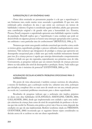 Superdotação é um fenômeno raro
                Outra ideia enraizada no pensamento popular é a de que a superdotação é
         um fenômeno raro, sendo muitas vezes associado à genialidade. O que tem sido
         enfatizado pelos estudiosos da área é que existe um continuum em termos de
         habilidades e talentos. O gênio é considerado aquele indivíduo, adulto, que apresenta
         uma contribuição original e de grande valor para a humanidade (ex.: Einstein,
         Picasso, Freud), enquanto o superdotado apresenta uma habilidade superior à média
         da população. Renzulli explica que a “superdotação é uma condição que pode ser
         desenvolvida em algumas pessoas se houver uma interação apropriada entre a pessoa,
         seu ambiente e uma particular área do conhecimento” (RENZULLI, 1986, p. 5).
                Notamos que existe uma grande confusão conceitual que envolve a área, sendo
         os termos gênio, superdotado, prodígio e precoce utilizados inadequadamente como
         sinônimos. Vale esclarecer que designamos de prodígio a criança que apresenta um
         desempenho excepcional para a idade sem que tenha recebido treinamento formal
         para isso. Já a criança precoce é aquela que antecipa determinados comportamentos
         relativos à idade em que são esperados, especialmente nos primeiros anos de vida.
         Curiosamente, as pesquisas indicam que um número limitado de crianças precoces
         obteve na vida adulta alto nível de desempenho e produção. Assim, “tudo indica que
         precocidade não é sinônimo de potencial” (GUENTHER, 2000, p. 34).


                  Aceleração escolar acarreta problemas emocionais para o
                  superdotado
               Do ponto de vista educacional, é também comum ouvirmos de educadores,
         e mesmo de familiares, que a aceleração escolar (ex.: adiantar uma série, aceleração
         por disciplina, completar dois ou mais anos de estudo em um ano, entrada precoce
         na escola etc.) acarretará problemas emocionais para o aluno superdotado.
                Resultados de pesquisas indicam que a aceleração não implica prejuízos
         ao aluno com altas habilidades (COLANGELO; ASSOULINE; GROSS, 2004;
         GALLAGHER, 2006), desde que implementada com cuidado e após uma avalia-
         ção criteriosa da criança, bem como do nível de receptividade do professor e da tur-
         ma que irão recebê-la. Portanto, esta prática a priori não é boa ou ruim; depende das
         condições em que ela seja implementada. Benbow (conforme citada em FREEMAN;
         GUENTHER, 2000) recomenda que os seguintes fatores sejam considerados na
         decisão acerca de se acelerar ou não um aluno superdotado:


         204




EdInc_Rev2.indd 204                                                                              9/22/09 4:58:17 PM
 