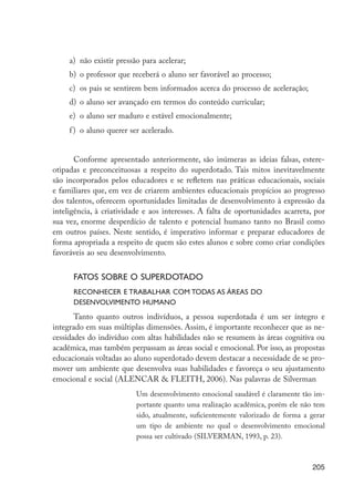 a)	 não existir pressão para acelerar;
                           b)	 o professor que receberá o aluno ser favorável ao processo;
                           c)	 os pais se sentirem bem informados acerca do processo de aceleração;
                           d)	 o aluno ser avançado em termos do conteúdo curricular;
                           e)	 o aluno ser maduro e estável emocionalmente;
                           f )	 o aluno querer ser acelerado.


                             Conforme apresentado anteriormente, são inúmeras as ideias falsas, estere-
                      otipadas e preconceituosas a respeito do superdotado. Tais mitos inevitavelmente
                      são incorporados pelos educadores e se refletem nas práticas educacionais, sociais
                      e familiares que, em vez de criarem ambientes educacionais propícios ao progresso
                      dos talentos, oferecem oportunidades limitadas de desenvolvimento à expressão da
                      inteligência, à criatividade e aos interesses. A falta de oportunidades acarreta, por
                      sua vez, enorme desperdício de talento e potencial humano tanto no Brasil como
                      em outros países. Neste sentido, é imperativo informar e preparar educadores de
                      forma apropriada a respeito de quem são estes alunos e sobre como criar condições
                      favoráveis ao seu desenvolvimento.


                            Fatos sobre o superdotado
                            Reconhecer e trabalhar com todas as áreas do
                            desenvolvimento humano
                             Tanto quanto outros indivíduos, a pessoa superdotada é um ser íntegro e
                      integrado em suas múltiplas dimensões. Assim, é importante reconhecer que as ne-
                      cessidades do indivíduo com altas habilidades não se resumem às áreas cognitiva ou
                      acadêmica, mas também perpassam as áreas social e emocional. Por isso, as propostas
                      educacionais voltadas ao aluno superdotado devem destacar a necessidade de se pro-
                      mover um ambiente que desenvolva suas habilidades e favoreça o seu ajustamento
                      emocional e social (Alencar & Fleith, 2006). Nas palavras de Silverman
                                                Um desenvolvimento emocional saudável é claramente tão im-
                                                portante quanto uma realização acadêmica, porém ele não tem
                                                sido, atualmente, suficientemente valorizado de forma a gerar
                                                um tipo de ambiente no qual o desenvolvimento emocional
                                                possa ser cultivado (SILVERMAN, 1993, p. 23).



                                                                                                         205




EdInc_Rev2.indd 205                                                                                     9/22/09 4:58:17 PM
 
