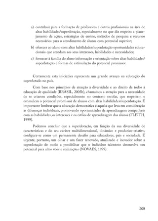 a)	 contribuir para a formação de professores e outros profissionais na área de
                               altas habilidades/superdotação, especialmente no que diz respeito a plane-
                               jamento de ações, estratégias de ensino, métodos de pesquisa e recursos
                               necessários para o atendimento de alunos com potencial superior;
                           b)	 oferecer ao aluno com altas habilidades/superdotação oportunidades educa-
                               cionais que atendam aos seus interesses, habilidades e necessidades;
                           c)	 fornecer à família do aluno informação e orientação sobre altas habilidades/
                               superdotação e formas de estimulação do potencial promissor.


                            Certamente esta iniciativa representa um grande avanço na educação do
                      superdotado no país.
                             Com base nos princípios de atenção à diversidade e ao direito de todos à
                      educação de qualidade (BRASIL, 2005b), chamamos a atenção para a ­ ecessidade
                                                                                               n
                      de se criarem condições, especialmente no contexto escolar, que respeitem e
                      estimulem o potencial promissor de alunos com altas habilidades/superdotação. É
                      importante lembrar que a educação democrática é aquela que leva em ­ onsideração
                                                                                             c
                      as diferenças individuais, promovendo oportunidades de aprendizagem compatíveis
                      com as habilidades, os interesses e os estilos de aprendizagem dos alunos (FLEITH,
                      1999).
                             Podemos concluir que a superdotação, em função da sua diversidade de
                      características e do seu caráter multidimensional, dinâmico e produtivo-criativo,
                      configura-se como um permanente desafio para educadores, pais e sociedade. É
                      urgente, portanto, um olhar e um fazer renovado, atualizado e inovador sobre a
                      superdotação de modo a possibilitar que o indivíduo talentoso desenvolva seu
                      potencial para altos voos e realizações (Novaes, 1999).




                                                                                                       209




EdInc_Rev2.indd 209                                                                                   9/22/09 4:58:17 PM
 