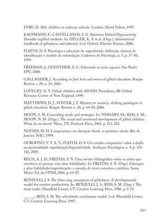 EYRE, D. Able children in ordinary schools. London: David Fulton, 1997.

                      KAUFMANN, F.; CASTELLANOS, F. X. Attention Deficit/Hyperactivity
                      Disorder ingifted students. In: HELLER, K. A et al. (Orgs.). International
                      handbook of giftedness and talented. 2.ed. Oxford: Elsevier Science, 2000.

                      FLEITH, D. S. Psicologia e educação do superdotado: definição, sistema de
                      identificação e modelo de estimulação. Cadernos de Psicologia, n. 5, p. 37-50,
                      1999.

                      FREEMAN, J.; GUENTHER, Z. C. Educando os mais capazes. São Paulo:
                      EPU, 2000.

                      GALLAGHER, J. According to Jim: best and worst of gifted education. Roeper
                      Review, v. 29, n. 10, 2006.

                      LOVECKY, D. V. Gifted children with AD/HD. Providence, RI: Gifted
                      Resource Center of New England, 1999.

                      MATTHEWS, D. J.; FOSTER, J. F. Mystery to mastery: shifting paradigms in
                      gifted education. Roeper Review, n. 28, p. 64-69, 2006.

                      MOON, S. M. Counseling needs and strategies. In: NEIHART, M.; REIS, S. M.;
                      MOON, N. M. (Orgs.). The social and emotional development of gifted children.
                      What do we know? Waco, TX: Prufrock Press, 2002. p. 213-222.

                      NOVAES, M. H. Compromisso ou alienação frente ao próximo século. Rio de
                      Janeiro: NAU, 1999.

                      OUROFINO, V. T. A. T.; FLEITH, D. S. Um estudo comparativo sobre a dupla
                      excepcionalidade superdotação/hiperatividade. Avaliação Psicológica, n. 4, p. 165-
                      182, 2005.
                      RECH, A. J. D.; FREITAS, S. N. Uma revisão bibliográfica sobre os mitos que
                      envolvem as pessoas com altas habilidades. In: FREITAS, S. N. (Org.). Educação
                      e altas habilidades/superdotação: a ousadia de rever conceitos e práticas. Santa
                      Maria: Ed. da UFSM, 2006. p. 61-87.
                      RENZULLI, J. S. The three ring conception of giftedness: A developmental
                      model for creative productivity. In: RENZULLI, J. S.; REIS, S. M. (Orgs.). The
                      triad reader. Mansfield Center, CT: Creative Learning Press, 1986. p. 2-19.

                      ______; REIS, S. M. The schoolwide enrichment model. 2.ed. Mansfield Center,
                      CT: Creative Learning Press, 1997.

                                                                                                        211




EdInc_Rev2.indd 211                                                                                    9/22/09 4:58:17 PM
 