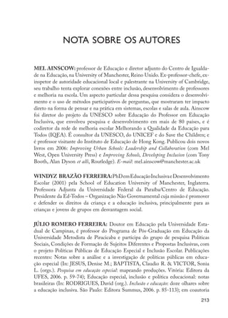 NOTA sobre os autores

                      MEL AINSCOW: professor de Educação e diretor adjunto do Centro de Igualda-
                      de na Educação, na University of Manchester, Reino Unido. Ex-professor-chefe, ex-
                      inspetor de autoridade educacional local e palestrante na University of Cambridge,
                      seu trabalho tenta explorar conexões entre inclusão, desenvolvimento de professores
                      e melhoria na escola. Um aspecto particular dessa pesquisa considera o desenvolvi-
                      mento e o uso de métodos participativos de perguntas, que mostraram ter impacto
                      direto na forma de pensar e na prática em sistemas, escolas e salas de aula. Ainscow
                      foi diretor do projeto da UNESCO sobre Educação do Professor em Educação
                      Inclusiva, que envolveu pesquisa e desenvolvimento em mais de 80 países, e é
                      codiretor da rede de melhoria escolar Melhorando a Qualidade da Educação para
                      Todos (IQEA). É consultor da UNESCO, do UNICEF e do Save the Children; e
                      é professor visitante do Instituto de Educação de Hong Kong. Publicou dois novos
                      livros em 2006: Improving Urban Schools: Leadership and Collaboration (com Mel
                      West, Open University Press) e Improving Schools, Developing Inclusion (com Tony
                      Booth, Alan Dyson et alli, Routledge). E-mail: mel.ainscow@manchester.ac.uk

                      WINDYZ BRAZÃO FERREIRA: PhD em Educação Inclusiva e Desenvolvimento
                      Escolar (2001) pela School of Education University of Manchester, Inglaterra.
                      Professora Adjunta da Universidade Federal da Paraíba/Centro de Educação.
                      Presidente da Ed-Todos – Organização Não Governamental cuja missão é promover
                      e defender os direitos da criança e a educação inclusiva, principalmente para as
                      crianças e jovens de grupos em desvantagem social.

                      JÚLIO ROMERO FERREIRA: Doutor em Educação pela Universidade Esta-
                      dual de Campinas, é professor do Programa de Pós-Graduação em Educação da
                      Universidade Metodista de Piracicaba e participa do grupo de pesquisa Políticas
                      Sociais, Condições de Formação de Sujeitos Diferentes e Propostas Inclusivas, com
                      o projeto Políticas Públicas de Educação Especial e Inclusão Escolar. Publicações
                      recentes: Notas sobre a análise e a investigação de políticas públicas em educa-
                      ção especial (In: JESUS, Denise M.; BAPTISTA, Claudio R. & VICTOR, Sonia
                      L. (orgs.). Pesquisa em educação especial: mapeando produções. Vitória: Editora da
                      UFES, 2006. p. 59-74); Educação especial, inclusão e política educacional: notas
                      brasileiras (In: RODRIGUES, David (org.). Inclusão e educação: doze olhares sobre
                      a educação inclusiva. São Paulo: Editora Summus, 2006. p. 85-113); em coautoria
                                                                                                      213




EdInc_Rev2.indd 213                                                                                  9/22/09 4:58:17 PM
 