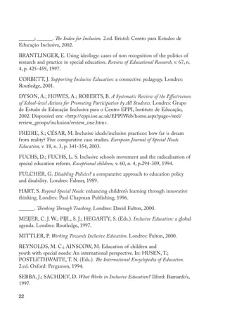 ______; ______. The Index for Inclusion. 2.ed. Bristol: Centro para Estudos de
         Educação Inclusiva, 2002.

         BRANTLINGER, E. Using ideology: cases of non recognition of the politics of
         research and practice in special education. Review of Educational Research, v. 67, n.
         4, p. 425-459, 1997.

         CORBETT, J. Supporting Inclusive Education: a connective pedagogy. Londres:
         Routledge, 2001.

         DYSON, A.; HOWES, A.; ROBERTS, B. A Systematic Review of the Effectiveness
         of School-level Actions for Promoting Participation by All Students. Londres: Grupo
         de Estudo de Educação Inclusiva para o Centro EPPI, Instituto de Educação,
         2002. Disponível em: <http://eppi.ioe.ac.uk/EPPIWeb/home.aspx?page=/reel/
         review_groups/inclusion/review_one.htm>.

         FREIRE, S.; CÉSAR, M. Inclusive ideals/inclusive practices: how far is dream
         from reality? Five comparative case studies. European Journal of Special Needs
         Education, v. 18, n. 3, p. 341-354, 2003.

         FUCHS, D.; FUCHS, L. S. Inclusive schools movement and the radicalisation of
         special education reform. Exceptional children, v. 60, n. 4, p.294-309, 1994.

         FULCHER, G. Disabling Policies? a comparative approach to education policy
         and disability. Londres: Falmer, 1989.

         HART, S. Beyond Special Needs: enhancing children’s learning through innovative
         thinking. Londres: Paul Chapman Publishing, 1996.

         ______. Thinking Through Teaching. Londres: David Fulton, 2000.

         MEIJER, C. J. W.; PIJL, S. J.; HEGARTY, S. (Eds.). Inclusive Education: a global
         agenda. Londres: Routledge, 1997.

         MITTLER, P. Working Towards Inclusive Education. Londres: Fulton, 2000.

         REYNOLDS, M. C.; AINSCOW, M. Education of children and
         youth with special needs: An international perspective. In: HUSEN, T.;
         POSTLETHWAITE, T. N. (Eds.). The International Encyclopedia of Education.
         2.ed. Oxford: Pergamon, 1994.

         SEBBA, J.; SACHDEV, D. What Works in Inclusive Education? Ilford: Barnardo’s,
         1997.

         22




EdInc_Rev2.indd 22                                                                               9/22/09 4:58:04 PM
 
