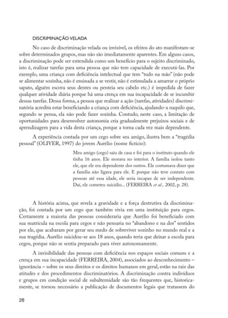 Discriminação velada
                 No caso de discriminação velada ou invisível, os efeitos do ato manifestam-se
         sobre determinados grupos, mas não são imediatamente aparentes. Em alguns casos,
         a discriminação pode ser entendida como um benefício para o sujeito discriminado,
         isto é, realizar tarefas para uma pessoa que não tem capacidade de executá-las. Por
         exemplo, uma criança com deficiência intelectual que tem “tudo na mão” (não pode
         se alimentar sozinha, não é ensinada a se vestir, não é estimulada a amarrar o próprio
         sapato, alguém escova seus dentes ou penteia seu cabelo etc.) é impedida de fazer
         qualquer atividade diária porque há uma crença em sua incapacidade de se incumbir
         dessas tarefas. Dessa forma, a pessoa que realizar a ação (tarefas, atividades) discrimi-
         natória acredita estar beneficiando a criança com deficiência, ajudando-a naquilo que,
         segundo se pensa, ela não pode fazer sozinha. Contudo, neste caso, a limitação de
         oportunidades para desenvolver autonomia cria gradualmente prejuízos sociais e de
         aprendizagem para a vida desta criança, porque a torna cada vez mais dependente.
               A experiência contada por um cego sobre seu amigo, ilustra bem a “tragédia
         pessoal” (OLIVER, 1997) do jovem Aurélio (nome fictício):
                                    Meu amigo (cego) saiu de casa e foi para o instituto quando ele
                                    tinha 16 anos. Ele morava no interior. A família isolou tanto
                                    ele, que ele era dependente dos outros. Ele costumava dizer que
                                    a família não ligava para ele. E porque não teve contato com
                                    pessoas até essa idade, ele seria incapaz de ser independente.
                                    Daí, ele cometeu suicídio... (FERREIRA et al., 2002, p. 28).


                A história acima, que revela a gravidade e a força destrutiva da discrimina-
         ção, foi contada por um cego que também vivia em uma instituição para cegos.
         Certamente a maioria das pessoas consideraria que Aurélio foi beneficiado com
         sua matrícula na escola para cegos e não pensaria no “abandono e na dor” sentidos
         por ele, que acabaram por gerar seu medo de sobreviver sozinho no mundo real e a
         sua tragédia. Aurélio suicidou-se aos 18 anos, quando teria que deixar a escola para
         cegos, porque não se sentia preparado para viver autonomamente.
                A invisibilidade das pessoas com deficiência nos espaços sociais comuns e a
         crença em sua incapacidade (FERREIRA, 2004), associados ao desconhecimento –
         ignorância – sobre os seus direitos e os direitos humanos em geral, estão na raiz das
         atitudes e dos procedimentos discriminatórios. A discriminação contra indivíduos
         e grupos em condição social de subalternidade são tão frequentes que, historica-
         mente, se tornou necessário a publicação de documentos legais que tratassem do

         28




EdInc_Rev2.indd 28                                                                                    9/22/09 4:58:04 PM
 