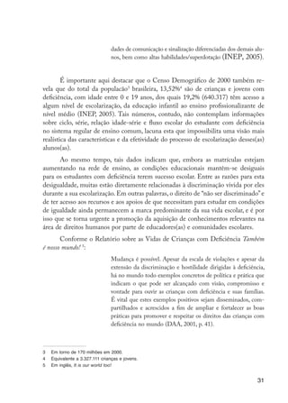 dades de comunicação e sinalização diferenciadas dos demais alu-
                                                       nos, bem como altas habilidades/superdotação (INEP, 2005).


                             É importante aqui destacar que o Censo Demográfico de 2000 também re-
                     vela que do total da populacão3 brasileira, 13,52%4 são de crianças e jovens com
                     deficiência, com idade entre 0 e 19 anos, dos quais 19,2% (640.317) têm acesso a
                     algum nível de escolarização, da educação infantil ao ensino profissionalizante de
                     nível médio (INEP, 2005). Tais números, contudo, não contemplam informações
                     sobre ciclo, série, relação idade-série e fluxo escolar do estudante com deficiência
                     no sistema regular de ensino comum, lacuna esta que impossibilita uma visão mais
                     realística das características e da efetividade do processo de escolarização desses(as)
                     alunos(as).
                            Ao mesmo tempo, tais dados indicam que, embora as matrículas estejam
                     aumentando na rede de ensino, as condições educacionais mantêm-se desiguais
                     para os estudantes com deficiência terem sucesso escolar. Entre as razões para esta
                     desigualdade, muitas estão diretamente relacionadas à discriminação vivida por eles
                     durante a sua escolarização. Em outras palavras, o direito de “não ser discriminado” e
                     de ter acesso aos recursos e aos apoios de que necessitam para estudar em condições
                     de igualdade ainda permanecem a marca predominante da sua vida escolar, e é por
                     isso que se torna urgente a promoção da aquisição de conhecimentos relevantes na
                     área de direitos humanos por parte de educadores(as) e comunidades escolares.
                            Conforme o Relatório sobre as Vidas de Crianças com Deficiência Também
                     é nosso mundo! 5:
                                                       Mudança é possível. Apesar da escala de violações e apesar da
                                                       extensão da discriminação e hostilidade dirigidas à deficiência,
                                                       há no mundo todo exemplos concretos de política e prática que
                                                       indicam o que pode ser alcançado com visão, compromisso e
                                                       vontade para ouvir as crianças com deficiência e suas famílias.
                                                       É vital que estes exemplos positivos sejam disseminados, com-
                                                       partilhados e acrescidos a fim de ampliar e fortalecer as boas
                                                       práticas para promover e respeitar os direitos das crianças com
                                                       deficiência no mundo (DAA, 2001, p. 41).



                     3	   Em torno de 170 milhões em 2000.
                     4	   Equivalente a 3.327.111 crianças e jovens.
                     5	   Em inglês, It is our world too!


                                                                                                                    31




EdInc_Rev2.indd 31                                                                                               9/22/09 4:58:05 PM
 
