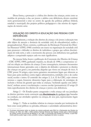 Dessa forma, a promoção e a defesa dos direitos das crianças, assim como as
         medidas de proteção a elas, aos jovens e adultos com deficiência, devem constituir
         meta governamental e estar no centro da agenda das políticas públicas (federal,
         estadual e municipal), dos projetos políticos pedagógicos e das missões de organi-
         zações do terceiro setor.


                     Violação do direito à educação das pessoas com
                     deficiências
               Mundialmente, a violação dos direitos da criança e do jovem à educação tem
         sido objeto de atenção e denúncia da sociedade civil, de educadores(as), mídia e
         pesquisadores(as). Nesse contexto, a publicação da Declaração Universal dos Direi-
         tos Humanos6 (ONU, 1948) constituiu um marco na organização da sociedade civil
         para promover e defender os direitos de indivíduos e grupos que sofrem discrimi-
         nação de toda sorte, e nele o movimento das pessoas com deficiência tem ganhado
         adeptos e conquistado espaços cada vez mais significativos.
                Na mesma linha, houve a publicação da Convenção dos Direitos da Criança
         - CDC (ONU, 1989), ganhando impulso, na década de 1990, o compromisso so-
         cial em relação aos direitos da criança. Como consequência, inúmeros documentos
         internacionais foram aprovados com o objetivo de defender e promover os direitos
         das crianças em geral e, em particular, daquelas que vivem em situação de risco. A
         CDC possui 54 artigos, cujos textos garantem mecanismos legais que oferecem as
         bases para ações jurídicas contra órgãos administrativos, entidades civis e de cunho
         social, escolar e outros. O conteúdo dos artigos 2, 3, 6, 12 da CDC, cujas sínteses
         veremos a seguir, fornecem elementos legais para a elaboração de estratégias de
         inclusão e formas de garantir que todas as crianças, “incluindo aquelas com defici-
         ência”, tenham acesso à escolarização e sucesso escolar (permanência). O artigo 23
         trata especificamente dos direitos de crianças e jovens com deficiência.
                Artigo 2 - Os Estados-partes assegurarão a toda criança sob sua jurisdição
         os direitos previstos nesta convenção sem discriminação de qualquer tipo baseadas
         na condição, nas atividades opiniões ou crenças, de seus pais, representantes legais
         ou familiares.
              Artigo 3 - Todas as medidas relativas às crianças tomadas por instituições de
         bem-estar social públicas ou privadas, tribunais e autoridades administrativas deve-

         6	 O primeiro documento sobre os direitos da criança publicado pela ONU foi a Declaração dos Direitos da
            Criança, de 1952. Em 1985, a ONU publicou Normas Mínimas das Nações Unidas para a Administração
            da Justiça Juvenil (As Normas de Beijing) e, em 1989, a Convenção dos Direitos da Criança, a qual final-
            mente ganhou poder legal e deve, portanto, nortear a legislação de todos os países.


         32




EdInc_Rev2.indd 32                                                                                                     9/22/09 4:58:05 PM
 