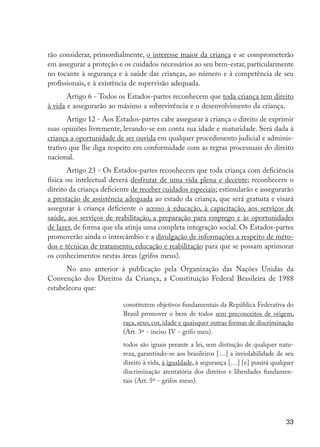 rão considerar, primordialmente, o interesse maior da criança e se comprometerão
                     em assegurar a proteção e os cuidados necessários ao seu bem-estar, particularmente
                     no tocante à segurança e à saúde das crianças, ao número e à competência de seu
                     profissionais, e à existência de supervisão adequada.
                            Artigo 6 - Todos os Estados-partes reconhecem que toda criança tem direito
                     à vida e assegurarão ao máximo a sobrevivência e o desenvolvimento da criança.
                            Artigo 12 - Aos Estados-partes cabe assegurar à criança o direito de exprimir
                     suas opiniões livremente, levando-se em conta sua idade e maturidade. Será dada à
                     criança a oportunidade de ser ouvida em qualquer procedimento judicial e adminis-
                     trativo que lhe diga respeito em conformidade com as regras processuais do direito
                     nacional.
                            Artigo 23 - Os Estados-partes reconhecem que toda criança com deficiência
                     física ou intelectual deverá desfrutar de uma vida plena e decente; reconhecem o
                     direito da criança deficiente de receber cuidados especiais; estimularão e assegurarão
                     a prestação de assistência adequada ao estado da criança, que será gratuita e visará
                     assegurar à criança deficiente o acesso à educação, à capacitação, aos serviços de
                     saúde, aos serviços de reabilitação, a preparação para emprego e às oportunidades
                     de lazer, de forma que ela atinja uma completa integração social. Os Estados-partes
                     promoverão ainda o intercâmbio e a divulgação de informações a respeito de méto-
                     dos e técnicas de tratamento, educação e reabilitação para que se possam aprimorar
                     os conhecimentos nestas áreas (grifos meus).
                           No ano anterior à publicação pela Organização das Nações Unidas da
                     Convenção dos Direitos da Criança, a Constituição Federal Brasileira de 1988
                     estabeleceu que:

                                               constitutem objetivos fundamentais da República Federativa do
                                               Brasil promover o bem de todos sem preconceitos de origem,
                                               raça, sexo, cor, idade e quaisquer outras formas de discriminação
                                               (Art. 3º - inciso IV - grifo meu).
                                               todos são iguais perante a lei, sem distinção de qualquer natu-
                                               reza, garantindo-se aos brasileiros […] a inviolabilidade de seu
                                               direito à vida, à igualdade, à segurança […] [e] punirá qualquer
                                               discriminação atentatória dos direitos e liberdades fundamen-
                                               tais (Art. 5º - grifos meus).




                                                                                                            33




EdInc_Rev2.indd 33                                                                                        9/22/09 4:58:05 PM
 