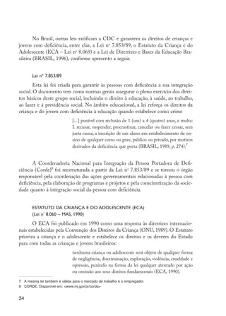 No Brasil, outras leis ratificam a CDC e garantem os direitos de crianças e
         jovens com deficiência, entre elas, a Lei no 7.853/89, o Estatuto da Criança e do
         Adolescente (ECA – Lei no 8.069) e a Lei de Diretrizes e Bases da Educação Bra-
         sileira (BRASIL, 1996), conforme apresento a seguir.


                     Lei nº 7.853/89
                 Esta lei foi criada para garantir às pessoas com deficiência a sua integração
         social. O documento tem como normas gerais assegurar o pleno exercício dos direi-
         tos básicos deste grupo social, incluindo o direito à educação, à saúde, ao trabalho,
         ao lazer e à previdência social. No âmbito educacional, a lei reforça os direitos da
         criança e do jovem com deficiência à educação quando estabelece como crime
                                        [...] punível com reclusão de 1 (um) a 4 (quatro) anos, e multa:
                                        I. recusar, suspender, procrastinar, cancelar ou fazer cessar, sem
                                        justa causa, a inscrição de um aluno em estabelecimento de en-
                                        sino de qualquer curso ou grau, público ou privado, por motivos
                                        derivados da deficiência que porta (BRASIL, 1989, p. 274).7


                A Coordenadoria Nacional para Integração da Pessoa Portadora de Defi-
         ciência (Corde)8 foi reestruturada a partir da Lei no 7.853/89 e se tornou o órgão
         responsável pela coordenação das ações governamentais relacionadas à pessoa com
         deficiência, pela elaboração de programas e projetos e pela conscientização da socie-
         dade quanto à integração social da pessoa com deficiência.


                     Estatuto da Criança e do Adolescente (ECA)
                     (Lei nº 8.060 – MAS, 1990)
                O ECA foi publicado em 1990 como uma resposta às diretrizes internacio-
         nais estabelecidas pela Convenção dos Direitos da Criança (ONU, 1989). O Estatuto
         prioriza a criança e o adolescente e estabelece os direitos e os deveres do Estado
         para com todas as crianças e jovens brasileiros:
                                        nenhuma criança ou adolescente será objeto de qualquer forma
                                        de negligência, discriminação, exploração, violência, crueldade e
                                        opressão, punindo na forma da lei qualquer atentado por ação
                                        ou omissão aos seus direitos fundamentais (ECA, 1990).
         7	 A mesma lei também é válida para o mercado de trabalho e o empregador.
         8	 CORDE. Disponível em: <www.mj.gov.br/corde>


         34




EdInc_Rev2.indd 34                                                                                           9/22/09 4:58:05 PM
 
