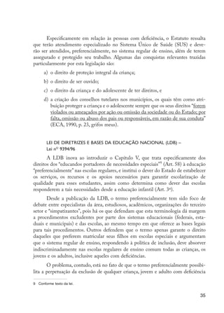 Especificamente em relação às pessoas com deficiência, o Estatuto ressalta
                     que terão atendimento especializado no Sistema Único de Saúde (SUS) e deve-
                     rão ser atendidos, preferencialmente, no sistema regular de ensino, além de terem
                     assegurado e protegido seu trabalho. Algumas das conquistas relevantes trazidas
                     particularmente por esta legislação são:
                           a)	 o direito de proteção integral da criança;
                           b)	 o direito de ser ouvido;
                           c)	 o direito da criança e do adolescente de ter direitos, e
                           d)	 a criação dos conselhos tutelares nos municípios, os quais têm como atri-
                               buição proteger a criança e o adolescente sempre que os seus direitos “forem
                               violados ou ameaçados por ação ou omissão da sociedade ou do Estado; por
                               falta, omissão ou abuso dos pais ou responsáveis, em razão de sua conduta”
                               (ECA, 1990, p. 23, grifos meus).


                             Lei de Diretrizes e Bases da Educação Nacional (LDB) –
                             Lei no 9394/96
                            A LDB inova ao introduzir o Capítulo V, que trata especificamente dos
                     direitos dos “educandos portadores de necessidades especiais”9 (Art. 58) à educação
                     “preferencialmente” nas escolas regulares, e institui o dever do Estado de estabelecer
                     os serviços, os recursos e os apoios necessários para garantir escolarização de
                     qualidade para esses estudantes, assim como determina como dever das escolas
                     responderem a tais necessidades desde a educação infantil (Art. 3º).
                            Desde a publicação da LDB, o termo preferencialmente tem sido foco de
                     debate entre especialistas da área, estudiosos, acadêmicos, organizações do terceiro
                     setor e “simpatizantes”, pois há os que defendam que esta terminologia dá margem
                     a procedimentos excludentes por parte dos sistemas educacionais (federais, esta-
                     duais e municipais) e das escolas, ao mesmo tempo em que oferece as bases legais
                     para tais procedimentos. Outros defendem que o termo apenas garante o direito
                     daqueles que preferem matricular seus filhos em escolas especiais e argumentam
                     que o sistema regular de ensino, respondendo à política de inclusão, deve absorver
                     indiscriminadamente nas escolas regulares de ensino comum todas as crianças, os
                     jovens e os adultos, inclusive aqueles com deficiências.
                            O problema, contudo, está no fato de que o termo preferencialmente possibi-
                     lita a perpetuação da exclusão de qualquer criança, jovem e adulto com deficiência

                     9	 Conforme texto da lei.


                                                                                                        35




EdInc_Rev2.indd 35                                                                                    9/22/09 4:58:05 PM
 
