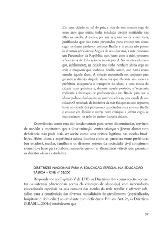 Em uma cidade no sul do país, a mãe de um menino cego de
                                              nove anos que nunca tinha estudado decide matricular seu
                                              filho na escola. A escola, por sua vez, não aceita a matrícula,
                                              justificando que não estão preparados para ensinar um aluno
                                              cego: nenhum professor conhece Braille e a escola não possui
                                              os recursos necessários. Segura de seus direitos, a mãe procurou
                                              um Procurador da República que, junto com a mãe, procurou
                                              a Secretaria de Educação do município. A Secretaria esclareceu
                                              que, infelizmente, na cidade não tinha nenhum aluno cego na
                                              rede e ninguém que soubesse Braille, assim, não havia como
                                              atender àquele aluno. A solução encontrada em conjunto para
                                              garantir o direito daquele aluno foi que durante seis meses a
                                              prefeitura asseguraria o transporte do aluno a uma escola da
                                              cidade mais próxima e, durante aquele período, a Secretaria
                                              realizaria a formação de professores(as) em Braille para que o
                                              aluno pudesse finalmente ser matriculado em uma escola de sua
                                              cidade. O resultado da iniciativa da mãe foi que, no ano seguinte,
                                              havia na cidade dez professores capacitados para ensinar Braille
                                              e ensinar em Braille e outras nove crianças e jovens cegos se
                                              matricularam na rede de ensino daquela cidade.

                             Experiências como esta são fundamentais para serem disseminadas, servirem
                     de modelo e mostrarem que a discriminação contra crianças e jovens alunos com
                     deficiência não pode mais ser aceita como uma prática legítima nas escolas brasi-
                     leiras. Além disso, a experiência acima ilumina como as parcerias entre prefeituras
                     (ou estados), escolas, famílias e os diversos setores da sociedade civil constituem
                     elemento-chave para colaborativamente encontrar alternativas viáveis que garantam
                     os direitos desses estudantes.


                           Diretrizes Nacionais para a Educação Especial na Educação
                           Básica – CNE nº 02/2001

                            Respondendo ao Capítulo V da LDB, as Diretrizes têm como objetivo orien-
                     tar os sistemas educacionais acerca da educação de alunos(as) com necessidades
                     educacionais especiais na sala comum das escolas da rede regular e oferecer sub-
                     sídios para a constituição das diversas modalidades de atendimento (especializado,
                     hospitalar e domiciliar) ao estudante com deficiência. Em seu Art. 2º, as Diretrizes
                     (BRASIL, 2001c) estabelecem que

                                                                                                            37




EdInc_Rev2.indd 37                                                                                        9/22/09 4:58:05 PM
 