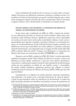 Como resultado de tal “estado da arte”, as crenças e os mitos sobre as “incapa-
                     cidades” das pessoas com deficiência continuam a perpassar o cotidiano escolar e a se
                     manifestar na forma de discriminações que geram a exclusão daqueles que, a muito
                     custo, conseguiram romper as barreiras de acesso à escolarização. Assim, é necessário
                     e urgente conhecer como a discriminação se materializa no contexto escolar.


                             Estudo Crianças com Deficiência e a Convenção dos Direitos da
                             Criança: um instrumento de defesa
                            Como vimos, após a publicação da LDB, em 1996, o número de estudan-
                     tes com deficiências aumentou no sistema de ensino brasileiro. Apesar disso, esses
                     estudantes ainda enfrentam barreiras significativas tanto para serem matriculados
                     nas escolas, como para serem aceitos pelas comunidades escolares e terem acesso a
                     oportunidades para aprender conteúdos curriculares relevantes à sua formação hu-
                     mana e ao seu desenvolvimento escolar. Colocado de forma simples, estudantes com
                     deficiências, mesmo que matriculados nas escolas públicas ou privadas, continuam
                     sofrendo discriminação e são empurrados para as margens da vida escolar (ALLAN,
                     1999), conforme dados do estudo14 Crianças com Deficiência e a Convenção dos
                     Direitos da Criança: um instrumento de defesa (FERREIRA et al., 2002).
                            Durante o ano de 2002, coordenei na ONG Ed-Todos15 o estudo exploratório
                     qualitativo de pequena escala16 sobre violação dos direitos de crianças e jovens com
                     deficiência em duas cidades nordestinas, o qual teve como objetivo aprofundar e
                     sistematizar o conhecimento empírico existente sobre experiências de discriminação
                     vividas por essa população no âmbito de suas famílias, escolas e comunidades.
                     (O estudo também identificou experiências positivas que refletem os direitos
                     estabelecidos pela Convenção dos Direitos da Criança (ONU, 1989), que não serão
                     aqui abordadas.)
                            Considerando-se os objetivos do estudo, adotamos entrevista (semiestrutu-
                     rada individual e em grupo) como o principal instrumento de coleta de dados,17
                     a partir da qual mapeamos relatos de experiências de discriminação. A análise dos
                     dados levantados permitiu-nos identificar características comuns de experiências de
                     14	 O referido estudo reproduziu o estudo internacional (SCS, 2001) de mesmo nome, ambos realizados com
                         financiamento da organização Save the Children, da Suécia (www.scslat.org), que tem como missão pro-
                         mover e defender os direitos de crianças e jovens.
                     15	 A ONG Educação para Todos – Ed-Todos <www.edtodos.org.br> foi fundada em 1998 e tem como missão
                         promover os direitos de crianças, jovens e adultos de grupos vulneráveis e combater a exclusão educacio-
                         nal através da promoção da educação inclusiva.
                     16	 Realizado no primeiro semestre de 2002.
                     17	 Realizada por uma equipe constituída por dois alunos de graduação dos cursos de História e Pedagogia,
                         uma psicóloga e uma acadêmica, ambas especialistas na área de necessidades educacionais especiais e
                         educação da pessoa com deficiência.

                                                                                                                             39




EdInc_Rev2.indd 39                                                                                                         9/22/09 4:58:05 PM
 