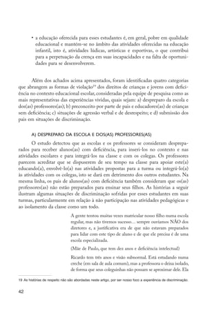 •	 a educação oferecida para esses estudantes é, em geral, pobre em qualidade
                        educacional e mantém-se no âmbito das atividades oferecidas na educação
                        infantil, isto é, atividades lúdicas, artísticas e esportivas, o que contribui
                        para a perpetuação da crença em suas incapacidades e na falta de oportuni-
                        dades para se desenvolverem.


               Além dos achados acima apresentados, foram identificadas quatro categorias
         que abrangem as formas de violação19 dos direitos de crianças e jovens com defici-
         ência no contexto educacional escolar, consideradas pela equipe de pesquisa como as
         mais representativas das experiências vividas, quais sejam: a) despreparo da escola e
         dos(as) professores(as); b) preconceito por parte de pais e educadores(as) de crianças
         sem deficiência; c) situações de agressão verbal e de desrespeito; e d) submissão dos
         pais em situações de discriminação.


                     a) Despreparo da escola e dos(as) professores(as)
                O estudo detectou que as escolas e os professores se consideram desprepa-
         rados para receber alunos(as) com deficiência, para inseri-los no contexto e nas
         atividades escolares e para integrá-los na classe e com os colegas. Os professores
         parecem acreditar que se dispuserem de seu tempo na classe para apoiar este(a)
         educando(a), envolvê-lo(a) nas atividades propostas para a turma ou integrá-lo(a)
         às atividades com os colegas, isto se dará em detrimento dos outros estudantes. Na
         mesma linha, os pais de alunos(as) com deficiência também consideram que os(as)
         professores(as) não estão preparados para ensinar seus filhos. As histórias a seguir
         ilustram algumas situações de discriminação sofridas por esses estudantes em suas
         turmas, particularmente em relação à não participação nas atividades pedagógicas e
         ao isolamento da classe como um todo.
                                           A gente tentou muitas vezes matricular nosso filho numa escola
                                           regular, mas não tivemos sucesso… sempre ouvíamos NÃO dos
                                           diretores e, a justificativa era de que não estavam preparados
                                           para lidar com este tipo de aluno e de que ele precisa é de uma
                                           escola especializada.
                                           (Mãe de Paulo, que tem dez anos e deficiência intelectual)
                                           Ricardo tem três anos e visão subnormal. Está estudando numa
                                           creche (em sala de aula comum), mas a professora o deixa isolado,
                                           de forma que seus coleguinhas não possam se aproximar dele. Ela

         19	 As histórias de respeito não são abordadas neste artigo, por ser nosso foco a experiência de discriminação.


         42




EdInc_Rev2.indd 42                                                                                                         9/22/09 4:58:05 PM
 