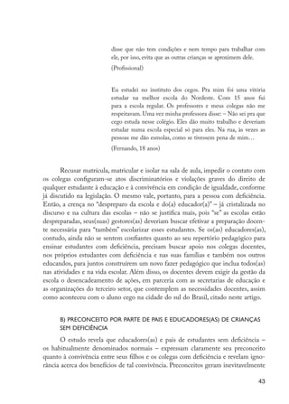 disse que não tem condições e nem tempo para trabalhar com
                                               ele, por isso, evita que as outras crianças se aproximem dele.
                                               (Profissional)


                                               Eu estudei no instituto dos cegos. Pra mim foi uma vitória
                                               estudar na melhor escola do Nordeste. Com 15 anos fui
                                               para a escola regular. Os professores e meus colegas não me
                                               respeitavam. Uma vez minha professora disse: – Não sei pra que
                                               cego estuda nesse colégio. Eles dão muito trabalho e deveriam
                                               estudar numa escola especial só para eles. Na rua, às vezes as
                                               pessoas me dão esmolas, como se tivessem pena de mim…
                                               (Fernando, 18 anos)


                            Recusar matrícula, matricular e isolar na sala de aula, impedir o contato com
                     os colegas configuram-se atos discriminatórios e violações graves do direito de
                     qualquer estudante à educação e à convivência em condição de igualdade, conforme
                     já discutido na legislação. O mesmo vale, portanto, para a pessoa com deficiência.
                     Então, a crença no “despreparo da escola e do(a) educador(a)” – já cristalizada no
                     discurso e na cultura das escolas – não se justifica mais, pois “se” as escolas estão
                     despreparadas, seus(suas) gestores(as) deveriam buscar efetivar a preparação docen-
                     te necessária para “também” escolarizar esses estudantes. Se os(as) educadores(as),
                     contudo, ainda não se sentem confiantes quanto ao seu repertório pedagógico para
                     ensinar estudantes com deficiência, precisam buscar apoio nos colegas docentes,
                     nos próprios estudantes com deficiência e nas suas famílias e também nos outros
                     educandos, para juntos construírem um novo fazer pedagógico que inclua todos(as)
                     nas atividades e na vida escolar. Além disso, os docentes devem exigir da gestão da
                     escola o desencadeamento de ações, em parceria com as secretarias de educação e
                     as organizações do terceiro setor, que contemplem as necessidades docentes, assim
                     como aconteceu com o aluno cego na cidade do sul do Brasil, citado neste artigo.


                           b) Preconceito por parte de pais e educadores(as) de crianças
                           sem deficiência
                            O estudo revela que educadores(as) e pais de estudantes sem deficiência –
                     os habitualmente denominados normais – expressam claramente seu preconceito
                     quanto à convivência entre seus filhos e os colegas com deficiência e revelam igno-
                     rância acerca dos benefícios de tal convivência. Preconceitos geram inevitavelmente

                                                                                                          43




EdInc_Rev2.indd 43                                                                                      9/22/09 4:58:06 PM
 