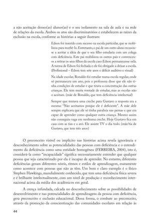 a não aceitação desses(as) alunos(as) e o seu isolamento na sala de aula e na rede
         de relações da escola. Ambos os atos são discriminatórios e estabelecem as raízes da
         exclusão na escola, conforme as histórias a seguir ilustram:
                                  Edson foi inserido com sucesso na escola particular, que se mobi-
                                  lizou para recebê-lo. Entretanto, o pai de um outro aluno recusou-
                                  se a aceitar a ideia de que o seu filho estudaria com um colega
                                  com deficiência. Este pai mobilizou os outros pais e convenceu-
                                  os a retirar os seus filhos da escola caso Edson permanecesse nela.
                                  A turma de Edson foi fechada e ele foi obrigado a deixar a escola.
                                  (Profissional – Edson tem sete anos e déficit auditivo e visual)
                                  Na idade escolar, Ronaldo foi estudar numa escola regular, onde
                                  só permaneceu um ano, pois a professora disse que ele não ti-
                                  nha condições de estudar e que tirava a concentração das outras
                                  crianças. Ele tem muita vontade de estudar, mas as escolas não
                                  o aceitam. (mãe de Ronaldo, que tem deficiência intelectual)
                                  Sempre que tentava uma creche para Gustavo a resposta era a
                                  mesma: “Não aceitamos porque ele é deficiente”. A mãe dele
                                  sempre explicava que ele só tinha paralisia nas pernas e que era
                                  capaz de aprender como qualquer outra criança. Mesmo assim
                                  não conseguiu vaga em nenhuma creche. Hoje Gustavo fica em
                                  casa com as tias e a avó. Ele assiste TV o dia todo. (mãe/tia de
                                  Gustavo, que tem três anos)


                O preconceito visível ou implícito nas histórias acima revela ignorância e
         desconhecimento sobre as potencialidades das pessoas com deficiência e o entendi-
         mento da deficiência como uma entidade homogênea (FERREIRA, 2004), isto é,
         considerá-la como “incapacidade” significa necessariamente entender que qualquer
         pessoa que seja caracterizado por ela é incapaz de aprender. No entanto, diferentes
         deficiências geram diferentes níveis, ritmos e estilos de aprendizagem, exatamente
         como acontece com pessoas que não as têm. Um bom e claro exemplo é o físico
         Stephen Hawkings, mundialmente conhecido, que tem uma deficiência física severa
         e é brilhante intelectualmente, com um nível de produção e reconhecimento inter-
         nacional acima da média dos acadêmicos em geral.
                A crença infundada, calcada no desconhecimento sobre as possibilidades de
         desenvolvimento e nas potencialidades de aprendizagens da pessoa com deficiência,
         gera preconceito e exclusão educacional. Dessa forma, o combate ao preconceito,
         através da promoção da conscientização das comunidades escolares em relação às

         44




EdInc_Rev2.indd 44                                                                                      9/22/09 4:58:06 PM
 