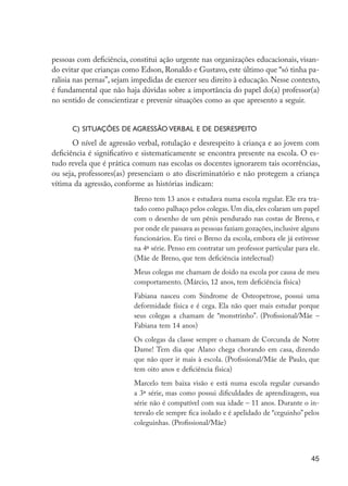 pessoas com deficiência, constitui ação urgente nas organizações educacionais, visan-
                     do evitar que crianças como Edson, Ronaldo e Gustavo, este último que “só tinha pa-
                     ralisia nas pernas”, sejam impedidas de exercer seu direito à educação. Nesse contexto,
                     é fundamental que não haja dúvidas sobre a importância do papel do(a) professor(a)
                     no sentido de conscientizar e prevenir situações como as que apresento a seguir.


                           c) Situações de agressão verbal e de desrespeito
                            O nível de agressão verbal, rotulação e desrespeito à criança e ao jovem com
                     deficiência é significativo e sistematicamente se encontra presente na escola. O es-
                     tudo revela que é prática comum nas escolas os docentes ignorarem tais ocorrências,
                     ou seja, professores(as) presenciam o ato discriminatório e não protegem a criança
                     vítima da agressão, conforme as histórias indicam:
                                               Breno tem 13 anos e estudava numa escola regular. Ele era tra-
                                               tado como palhaço pelos colegas. Um dia, eles colaram um papel
                                               com o desenho de um pênis pendurado nas costas de Breno, e
                                               por onde ele passava as pessoas faziam gozações, inclusive alguns
                                               funcionários. Eu tirei o Breno da escola, embora ele já estivesse
                                               na 4ª série. Penso em contratar um professor particular para ele.
                                               (Mãe de Breno, que tem deficiência intelectual)
                                               Meus colegas me chamam de doido na escola por causa de meu
                                               comportamento. (Márcio, 12 anos, tem deficiência física)
                                               Fabiana nasceu com Síndrome de Osteopetrose, possui uma
                                               deformidade física e é cega. Ela não quer mais estudar porque
                                               seus colegas a chamam de “monstrinho”. (Profissional/Mãe –
                                               Fabiana tem 14 anos)
                                               Os colegas da classe sempre o chamam de Corcunda de Notre
                                               Dame! Tem dia que Alano chega chorando em casa, dizendo
                                               que não quer ir mais à escola. (Profissional/Mãe de Paulo, que
                                               tem oito anos e deficiência física)
                                               Marcelo tem baixa visão e está numa escola regular cursando
                                               a 3ª série, mas como possui dificuldades de aprendizagem, sua
                                               série não é compatível com sua idade – 11 anos. Durante o in-
                                               tervalo ele sempre fica isolado e é apelidado de “ceguinho” pelos
                                               coleguinhas. (Profissional/Mãe)



                                                                                                             45




EdInc_Rev2.indd 45                                                                                        9/22/09 4:58:06 PM
 