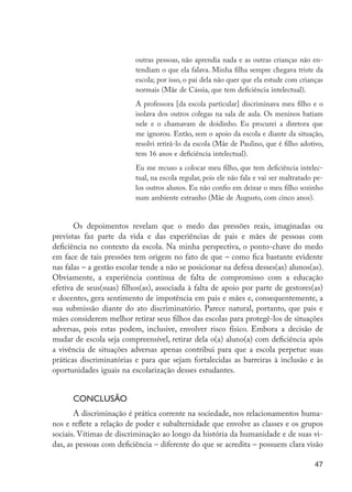 outras pessoas, não aprendia nada e as outras crianças não en-
                                               tendiam o que ela falava. Minha filha sempre chegava triste da
                                               escola; por isso, o pai dela não quer que ela estude com crianças
                                               normais (Mãe de Cássia, que tem deficiência intelectual).
                                               A professora [da escola particular] discriminava meu filho e o
                                               isolava dos outros colegas na sala de aula. Os meninos batiam
                                               nele e o chamavam de doidinho. Eu procurei a diretora que
                                               me ignorou. Então, sem o apoio da escola e diante da situação,
                                               resolvi retirá-lo da escola (Mãe de Paulino, que é filho adotivo,
                                               tem 16 anos e deficiência intelectual).
                                               Eu me recuso a colocar meu filho, que tem deficiência intelec-
                                               tual, na escola regular, pois ele não fala e vai ser maltratado pe-
                                               los outros alunos. Eu não confio em deixar o meu filho sozinho
                                               num ambiente estranho (Mãe de Augusto, com cinco anos).


                            Os depoimentos revelam que o medo das pressões reais, imaginadas ou
                     previstas faz parte da vida e das experiências de pais e mães de pessoas com
                     deficiência no contexto da escola. Na minha perspectiva, o ponto-chave do medo
                     em face de tais pressões tem origem no fato de que – como fica bastante evidente
                     nas falas – a gestão escolar tende a não se posicionar na defesa desses(as) alunos(as).
                     Obviamente, a experiência contínua de falta de compromisso com a educação
                     efetiva de seus(suas) filhos(as), associada à falta de apoio por parte de gestores(as)
                     e docentes, gera sentimento de impotência em pais e mães e, consequentemente, a
                     sua submissão diante do ato discriminatório. Parece natural, portanto, que pais e
                     mães considerem melhor retirar seus filhos das escolas para protegê-los de situações
                     adversas, pois estas podem, inclusive, envolver risco físico. Embora a decisão de
                     mudar de escola seja compreensível, retirar dela o(a) aluno(a) com deficiência após
                     a vivência de situações adversas apenas contribui para que a escola perpetue suas
                     práticas discriminatórias e para que sejam fortalecidas as barreiras à inclusão e às
                     oportunidades iguais na escolarização desses estudantes.


                           Conclusão
                            A discriminação é prática corrente na sociedade, nos relacionamentos huma-
                     nos e reflete a relação de poder e subalternidade que envolve as classes e os grupos
                     sociais. Vítimas de discriminação ao longo da história da humanidade e de suas vi-
                     das, as pessoas com deficiência – diferente do que se acredita – possuem clara visão

                                                                                                               47




EdInc_Rev2.indd 47                                                                                          9/22/09 4:58:06 PM
 