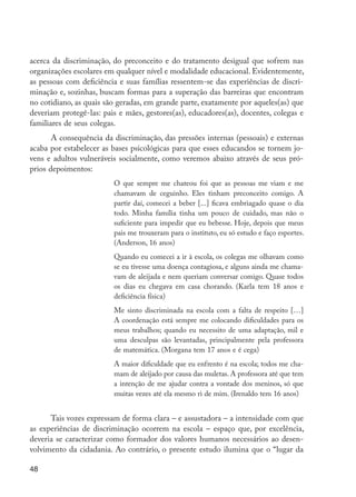 acerca da discriminação, do preconceito e do tratamento desigual que sofrem nas
         organizações escolares em qualquer nível e modalidade educacional. Evidentemente,
         as pessoas com deficiência e suas famílias ressentem-se das experiências de discri-
         minação e, sozinhas, buscam formas para a superação das barreiras que encontram
         no cotidiano, as quais são geradas, em grande parte, exatamente por aqueles(as) que
         deveriam protegê-las: pais e mães, gestores(as), educadores(as), docentes, colegas e
         familiares de seus colegas.
                A consequência da discriminação, das pressões internas (pessoais) e externas
         acaba por estabelecer as bases psicológicas para que esses educandos se tornem jo-
         vens e adultos vulneráveis socialmente, como veremos abaixo através de seus pró-
         prios depoimentos:
                                  O que sempre me chateou foi que as pessoas me viam e me
                                  chamavam de ceguinho. Eles tinham preconceito comigo. A
                                  partir daí, comecei a beber [...] ficava embriagado quase o dia
                                  todo. Minha família tinha um pouco de cuidado, mas não o
                                  suficiente para impedir que eu bebesse. Hoje, depois que meus
                                  pais me trouxeram para o instituto, eu só estudo e faço esportes.
                                  (Anderson, 16 anos)
                                  Quando eu comecei a ir à escola, os colegas me olhavam como
                                  se eu tivesse uma doença contagiosa, e alguns ainda me chama-
                                  vam de aleijada e nem queriam conversar comigo. Quase todos
                                  os dias eu chegava em casa chorando. (Karla tem 18 anos e
                                  deficiência física)
                                  Me sinto discriminada na escola com a falta de respeito […]
                                  A coordenação está sempre me colocando dificuldades para os
                                  meus trabalhos; quando eu necessito de uma adaptação, mil e
                                  uma desculpas são levantadas, principalmente pela professora
                                  de matemática. (Morgana tem 17 anos e é cega)
                                  A maior dificuldade que eu enfrento é na escola; todos me cha-
                                  mam de aleijado por causa das muletas. A professora até que tem
                                  a intenção de me ajudar contra a vontade dos meninos, só que
                                  muitas vezes até ela mesmo ri de mim. (Irenaldo tem 16 anos)


               Tais vozes expressam de forma clara – e assustadora – a intensidade com que
         as experiências de discriminação ocorrem na escola – espaço que, por excelência,
         deveria se caracterizar como formador dos valores humanos necessários ao desen-
         volvimento da cidadania. Ao contrário, o presente estudo ilumina que o “lugar da

         48




EdInc_Rev2.indd 48                                                                                    9/22/09 4:58:06 PM
 