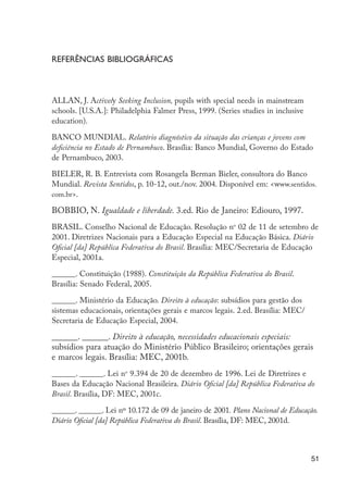Referências bibliográficas



                     ALLAN, J. Actively Seeking Inclusion, pupils with special needs in mainstream
                     schools. [U.S.A.]: Philadelphia Falmer Press, 1999. (Series studies in inclusive
                     education).

                     BANCO MUNDIAL. Relatório diagnóstico da situação das crianças e jovens com
                     deficiência no Estado de Pernambuco. Brasília: Banco Mundial, Governo do Estado
                     de Pernambuco, 2003.

                     BIELER, R. B. Entrevista com Rosangela Berman Bieler, consultora do Banco
                     Mundial. Revista Sentidos, p. 10-12, out./nov. 2004. Disponível em: <www.sentidos.
                     com.br>.

                     BOBBIO, N. Igualdade e liberdade. 3.ed. Rio de Janeiro: Ediouro, 1997.
                     BRASIL. Conselho Nacional de Educação. Resolução no 02 de 11 de setembro de
                     2001. Diretrizes Nacionais para a Educação Especial na Educação Básica. Diário
                     Oficial [da] República Federativa do Brasil. Brasília: MEC/Secretaria de Educação
                     Especial, 2001a.

                     ______. Constituição (1988). Constituição da República Federativa do Brasil.
                     Brasília: Senado Federal, 2005.

                     ______. Ministério da Educação. Direito à educação: subsídios para gestão dos
                     sistemas educacionais, orientações gerais e marcos legais. 2.ed. Brasília: MEC/
                     Secretaria de Educação Especial, 2004.

                     ______. ______. Direito à educação, necessidades educacionais especiais:
                     subsídios para atuação do Ministério Público Brasileiro; orientações gerais
                     e marcos legais. Brasília: MEC, 2001b.
                     ______. ______. Lei no 9.394 de 20 de dezembro de 1996. Lei de Diretrizes e
                     Bases da Educação Nacional Brasileira. Diário Oficial [da] República Federativa do
                     Brasil. Brasília, DF: MEC, 2001c.

                     ______. ______. Lei nº 10.172 de 09 de janeiro de 2001. Plano Nacional de Educação.
                     Diário Oficial [da] República Federativa do Brasil. Brasília, DF: MEC, 2001d.



                                                                                                          51




EdInc_Rev2.indd 51                                                                                      9/22/09 4:58:06 PM
 
