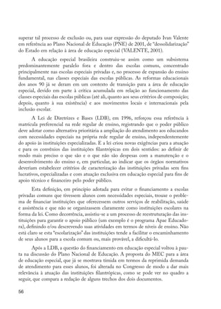 superar tal processo de exclusão ou, para usar expressão do deputado Ivan Valente
         em referência ao Plano Nacional de Educação (PNE) de 2001, de “dessolidarização”
         do Estado em relação à área de educação especial (VALENTE, 2001).
                A educação especial brasileira construiu-se assim como um subsistema
         predominantemente paralelo fora e dentro das escolas comuns, concentrado
         principalmente nas escolas especiais privadas e, no processo de expansão do ensino
         fundamental, nas classes especiais das escolas públicas. As reformas educacionais
         dos anos 90 já se deram em um contexto de transição para a área de educação
         especial, devido em parte à crítica acumulada em relação ao funcionamento das
         classes especiais das escolas públicas (até ali, quanto aos seus critérios de composição;
         depois, quanto à sua existência) e aos movimentos locais e internacionais pela
         inclusão escolar.
                A Lei de Diretrizes e Bases (LDB), em 1996, reforçou essa referência à
         matrícula preferencial na rede regular de ensino, registrando que o poder público
         deve adotar como alternativa prioritária a ampliação do atendimento aos educandos
         com necessidades especiais na própria rede regular de ensino, independentemente
         do apoio às instituições especializadas. E a lei criou novas exigências para a atuação
         e para os convênios das instituições filantrópicas em dois sentidos: ao definir de
         modo mais preciso o que são e o que não são despesas com a manutenção e o
         desenvolvimento do ensino e, em particular, ao indicar que os órgãos normativos
         deveriam estabelecer critérios de caracterização das instituições privadas sem fins
         lucrativos, especializadas e com atuação exclusiva em educação especial para fins de
         apoio técnico e financeiro pelo poder público.
                Esta definição, em princípio adotada para evitar o financiamento a escolas
         privadas comuns que tivessem alunos com necessidades especiais, trouxe o proble-
         ma de financiar instituições que oferecessem outros serviços de reabilitação, saúde
         e assistência e que não se organizassem claramente como instituições escolares na
         forma da lei. Como decorrência, assistiu-se a um processo de reestruturação das ins-
         tituições para garantir o apoio público (um exemplo é o programa Apae Educado-
         ra), definindo e/ou descrevendo suas atividades em termos de níveis de ensino. Não
         está claro se esta “escolarização” das instituições tende a facilitar o encaminhamento
         de seus alunos para a escola comum ou, mais provável, a dificultá-lo.
                Após a LDB, a questão do financiamento em educação especial voltou à pau-
         ta na discussão do Plano Nacional de Educação. A proposta do MEC para a área
         de educação especial, que já se mostrava tímida em termos da reprimida demanda
         de atendimento para esses alunos, foi alterada no Congresso de modo a dar mais
         relevância à atuação das instituições filantrópicas, como se pode ver no quadro a
         seguir, que compara a redação de alguns trechos dos dois documentos.

         56




EdInc_Rev2.indd 56                                                                                   9/22/09 4:58:06 PM
 