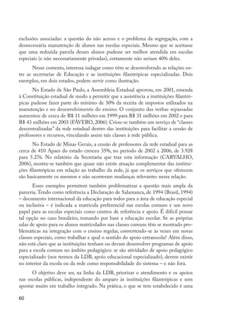 exclusões associadas: a questão do não acesso e o problema da segregação, com a
         desnecessária manutenção de alunos nas escolas especiais. Mesmo que se aceitasse
         que uma reduzida parcela desses alunos pudesse ser melhor atendida em escolas
         especiais (e não necessariamente privadas), certamente não seriam 40% deles.
                Nesse contexto, interessa indagar como vêm se desenvolvendo as relações en-
         tre as secretarias de Educação e as instituições filantrópicas especializadas. Dois
         exemplos, em dois estados, podem servir como ilustração.
               No Estado de São Paulo, a Assembleia Estadual aprovou, em 2001, emenda
         à Constituição estadual de modo a permitir que a assistência a instituições filantró-
         picas pudesse fazer parte do mínimo de 30% da receita de impostos utilizados na
         manutenção e no desenvolvimento do ensino. O conjunto das verbas repassadas
         aumentou de cerca de R$ 11 milhões em 1999 para R$ 31 milhões em 2002 e para
         R$ 43 milhões em 2003 (FÁVERO, 2006). Criou-se também um serviço de “classes
         descentralizadas” da rede estadual dentro das instituições para facilitar a cessão de
         professores e recursos, vinculando assim tais classes à rede pública.
                No Estado de Minas Gerais, a cessão de professores da rede estadual para as
         cerca de 410 Apaes do estado cresceu 35%, no período de 2002 a 2006, de 3.928
         para 5.276. No relatório da Secretaria que traz esta informação (CARVALHO,
         2006), mostra-se também que quase não existe atuação complementar das institui-
         ções filantrópicas em relação ao trabalho da rede, já que os serviços que oferecem
         são basicamente os mesmos e não ocorreram mudanças relevantes nessa relação.
                Esses exemplos permitem também problematizar a questão mais ampla da
         parceria. Tendo como referência a Declaração de Salamanca, de 1994 (Brasil, 1994)
         – documento internacional da educação para todos para a área de educação especial
         ou inclusiva – é indicada a matrícula preferencial nas escolas comuns e um novo
         papel para as escolas especiais como centros de referência e apoio. É difícil pensar
         tal opção no caso brasileiro, tomando por base a educação escolar. Se as próprias
         salas de apoio para os alunos matriculados nas classes comuns têm se mostrado pro-
         blemáticas na integração com o ensino regular, convertendo-se às vezes em novas
         classes especiais, como trabalhar e qual o sentido do apoio extraescola? Além disso,
         não está claro que as instituições tenham ou devam desenvolver programas de apoio
         para a escola comum no âmbito pedagógico: se são atividades de apoio pedagógico
         especializado (nos termos da LDB, apoio educacional especializado), devem existir
         no interior da escola ou da rede como responsabilidade do sistema – e não fora.
               O objetivo deve ser, na linha da LDB, priorizar o atendimento e os apoios
         nas escolas públicas, independente do amparo às instituições filantrópicas e sem
         apostar muito em trabalho integrado. Na prática, o que se tem estabelecido é uma

         60




EdInc_Rev2.indd 60                                                                               9/22/09 4:58:07 PM
 