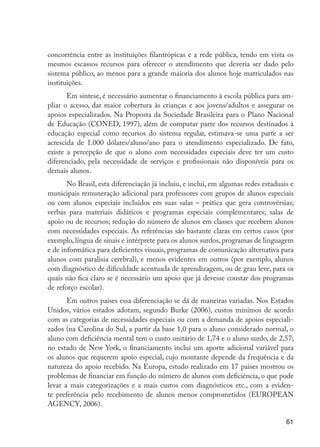 concorrência entre as instituições filantrópicas e a rede pública, tendo em vista os
                     mesmos escassos recursos para oferecer o atendimento que deveria ser dado pelo
                     sistema público, ao menos para a grande maioria dos alunos hoje matriculados nas
                     instituições.
                            Em síntese, é necessário aumentar o financiamento à escola pública para am-
                     pliar o acesso, dar maior cobertura às crianças e aos jovens/adultos e assegurar os
                     apoios especializados. Na Proposta da Sociedade Brasileira para o Plano Nacional
                     de Educação (CONED, 1997), além de computar parte dos recursos destinados à
                     educação especial como recursos do sistema regular, estimava-se uma parte a ser
                     acrescida de 1.000 dólares/aluno/ano para o atendimento especializado. De fato,
                     existe a percepção de que o aluno com necessidades especiais deve ter um custo
                     diferenciado, pela necessidade de serviços e profissionais não disponíveis para os
                     demais alunos.
                            No Brasil, esta diferenciação já incluiu, e inclui, em algumas redes estaduais e
                     municipais remuneração adicional para professores com grupos de alunos especiais
                     ou com alunos especiais incluídos em suas salas – prática que gera controvérsias;
                     verbas para materiais didáticos e programas especiais complementares; salas de
                     apoio ou de recursos; redução do número de alunos em classes que recebem alunos
                     com necessidades especiais. As referências são bastante claras em certos casos (por
                     exemplo, língua de sinais e intérprete para os alunos surdos, programas de linguagem
                     e de informática para deficientes visuais, programas de comunicação alternativa para
                     alunos com paralisia cerebral), e menos evidentes em outros (por exemplo, alunos
                     com diagnóstico de dificuldade acentuada de aprendizagem, ou de grau leve, para os
                     quais não fica claro se é necessário um apoio que já devesse constar dos programas
                     de reforço escolar).
                            Em outros países essa diferenciação se dá de maneiras variadas. Nos Estados
                     Unidos, vários estados adotam, segundo Burke (2006), custos mínimos de acordo
                     com as categorias de necessidades especiais ou com a demanda de apoios especiali-
                     zados (na Carolina do Sul, a partir da base 1,0 para o aluno considerado normal, o
                     aluno com deficiência mental tem o custo unitário de 1,74 e o aluno surdo, de 2,57;
                     no estado de New York, o financiamento inclui um aporte adicional variável para
                     os alunos que requerem apoio especial, cujo montante depende da frequência e da
                     natureza do apoio recebido. Na Europa, estudo realizado em 17 países mostrou os
                     problemas de financiar em função do número de alunos com deficiência, o que pode
                     levar a mais categorizações e a mais custos com diagnósticos etc., com a eviden-
                     te preferência pelo recebimento de alunos menos comprometidos (EUROPEAN
                     AGENCY, 2006).

                                                                                                         61




EdInc_Rev2.indd 61                                                                                     9/22/09 4:58:07 PM
 