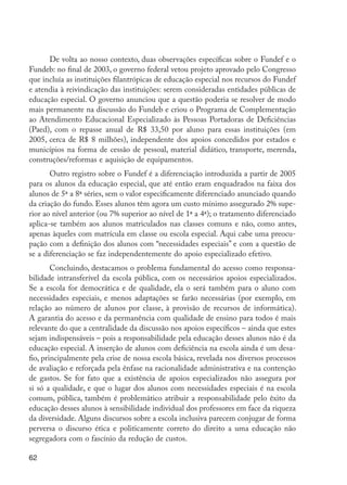 De volta ao nosso contexto, duas observações específicas sobre o Fundef e o
         Fundeb: no final de 2003, o governo federal vetou projeto aprovado pelo Congresso
         que incluía as instituições filantrópicas de educação especial nos recursos do Fundef
         e atendia à reivindicação das instituições: serem consideradas entidades públicas de
         educação especial. O governo anunciou que a questão poderia se resolver de modo
         mais permanente na discussão do Fundeb e criou o Programa de Complementação
         ao Atendimento Educacional Especializado às Pessoas Portadoras de Deficiências
         (Paed), com o repasse anual de R$ 33,50 por aluno para essas instituições (em
         2005, cerca de R$ 8 milhões), independente dos apoios concedidos por estados e
         municípios na forma de cessão de pessoal, material didático, transporte, merenda,
         construções/reformas e aquisição de equipamentos.
                Outro registro sobre o Fundef é a diferenciação introduzida a partir de 2005
         para os alunos da educação especial, que até então eram enquadrados na faixa dos
         alunos de 5ª a 8ª séries, sem o valor especificamente diferenciado anunciado quando
         da criação do fundo. Esses alunos têm agora um custo mínimo assegurado 2% supe-
         rior ao nível anterior (ou 7% superior ao nível de 1ª a 4ª); o tratamento diferenciado
         aplica-se também aos alunos matriculados nas classes comuns e não, como antes,
         apenas àqueles com matrícula em classe ou escola especial. Aqui cabe uma preocu-
         pação com a definição dos alunos com “necessidades especiais” e com a questão de
         se a diferenciação se faz independentemente do apoio especializado efetivo.
                 Concluindo, destacamos o problema fundamental do acesso como responsa-
         bilidade intransferível da escola pública, com os necessários apoios especializados.
         Se a escola for democrática e de qualidade, ela o será também para o aluno com
         necessidades especiais, e menos adaptações se farão necessárias (por exemplo, em
         relação ao número de alunos por classe, à provisão de recursos de informática).
         A garantia do acesso e da permanência com qualidade de ensino para todos é mais
         relevante do que a centralidade da discussão nos apoios específicos – ainda que estes
         sejam indispensáveis – pois a responsabilidade pela educação desses alunos não é da
         educação especial. A inserção de alunos com deficiência na escola ainda é um desa-
         fio, principalmente pela crise de nossa escola básica, revelada nos diversos processos
         de avaliação e reforçada pela ênfase na racionalidade administrativa e na contenção
         de gastos. Se for fato que a existência de apoios especializados não assegura por
         si só a qualidade, e que o lugar dos alunos com necessidades especiais é na escola
         comum, pública, também é problemático atribuir a responsabilidade pelo êxito da
         educação desses alunos à sensibilidade individual dos professores em face da riqueza
         da diversidade. Alguns discursos sobre a escola inclusiva parecem conjugar de forma
         perversa o discurso ética e politicamente correto do direito a uma educação não
         segregadora com o fascínio da redução de custos.

         62




EdInc_Rev2.indd 62                                                                                9/22/09 4:58:07 PM
 