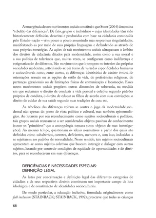 A emergência desses movimentos sociais constitui o que Stoer (2004) denomina
         “rebelião das diferenças”. De fato, grupos e indivíduos – cujas identidades têm sido
         historicamente definidas, descritas e produzidas com base na cidadania constituída
         pelo Estado-nação – vêm pouco a pouco assumindo suas respectivas singularidades,
         manifestando-as por meio de suas próprias linguagens e defendendo-as através de
         suas próprias estratégias. As ações de tais movimentos sociais ultrapassam o âmbito
         dos direitos de cidadania ditados pela modernidade, assim como a sua moral e
         a sua política de tolerância que, muitas vezes, se configuram como indiferença e
         estigmatização do diferente. São movimentos que irrompem no interior das próprias
         sociedades ocidentais, articulando-se em torno de variadas especificidades humanas
         e socioculturais como, entre outras, as diferenças identitárias de caráter étnico, de
         orientações sexuais ou as opções de estilo de vida, de preferências religiosas, de
         pertenças geracionais ou de limitações físicas de comunicação e locomoção. Esses
         novos movimentos sociais propõem outras dimensões de soberania, na medida
         em que reclamam o direito de conduzir a vida pessoal e coletiva segundo padrões
         próprios de conduta, o direito de educar os filhos de acordo com suas convicções, o
         direito de cuidar de sua saúde segundo suas tradições de cura etc.
                As rebeliões das diferenças voltam-se contra o jugo da modernidade oci-
         dental não apenas do ponto de vista político e cultural, mas também epistemoló-
         gico. Ao lutarem por seu reconhecimento como sujeitos socioculturais e políticos,
         tais grupos sociais recusam-se a ser considerados objetos passivos de conhecimento
         (como os “primitivos” que a antropologia tomava como objetos de suas investiga-
         ções). Ao mesmo tempo, questionam os ideais normativos a partir dos quais são
         definidos como subalternos, carentes, deficientes, menores e, com isso, induzidos a
         se sujeitarem aos padrões de normalidade. Nesse sentido, tais sujeitos socioculturais
         apresentam-se como sujeitos coletivos que buscam interagir e dialogar com outros
         sujeitos, lutando por construir condições de equidade de oportunidades e de direi-
         tos, para se reconhecerem em suas diferenças.


                     Deficiências e necessidades especiais:
                     definição legal
               As lutas por conceituação e definição legal das diferentes categorias de
         cidadãos e de seus respectivos direitos constituem um importante campo de luta
         ideológica e de constituição de identidades socioculturais.
                 De modo particular, a educação inclusiva, formulada originalmente como
         full inclusion (STAINBACK; STAINBACK, 1992), prescreve que todas as crianças

         68




EdInc_Rev2.indd 68                                                                               9/22/09 4:58:07 PM
 