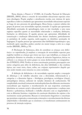 Nessa direção, o Parecer no 17/2001, do Conselho Nacional de Educação
         (BRASIL, 2001b), afirma o conceito de necessidades educacionais especiais como
         nova abordagem. Propõe ampliar o atendimento escolar, com sistemas de apoio
         específicos a todos os estudantes que apresentem necessidades educacionais especiais
         ao longo de seus processos de aprendizagem. Dessa forma, o parecer enfatiza três
         grupos de pessoas com necessidades especiais, reunindo: 1) aquelas que apresentam
         dificuldades acentuadas de aprendizagem, tanto as não vinculadas a uma causa
         orgânica específica quanto as necessidades relacionadas a condições, disfunções,
         limitações ou deficiências; 2) aquelas pessoas que apresentam dificuldades de
         comunicação e sinalização diferenciadas dos demais estudantes, particularmente
         os portadores de surdez, cegueira, surdo-cegueira ou distúrbios acentuados de
         linguagem; 3) aquelas pessoas que apresentam altas habilidades/superdotação e que,
         recebendo apoio específico, podem concluir em menor tempo a série ou a etapa
         escolar (BRASIL, 2001b, p. 19).
                A Declaração de Salamanca, além de considerar as crianças com defici-
         ência e as superdotadas, já ampliava a concepção de necessidades especiais para
         englobar também as crianças que vivem nas ruas e que trabalham, as crianças de
         populações distantes ou nômades, as crianças de minorias linguísticas, étnicas ou
         culturais e as crianças de outros grupos ou zonas desfavorecidos ou marginaliza-
         dos (UNESCO, 1994). Verifica-se nessa conceituação, portanto, preocupação com
         outras categorias para além da deficiência, das altas habilidades e das condutas
         típicas, tais como ­ tnia, classe, enfim, um conjunto representativo daquilo que
                             e
         vem sendo tratado como minorias ou como excluídos.
                A definição de deficiências e de necessidades especiais amplia a concepção
         de diferenças e de trabalho educativo com a diversidade, referenciando-se a
         categorias e a dimensões lógicas – fisiológicas, psicológicas, sociológicas (classe),
         antropológicas (étnicas, culturais) de variados domínios de conhecimento. Tal
         complexidade conceitual (certamente motivada pelas lutas dos diferentes movimentos
         socioculturais que requerem o reconhecimento de suas respectivas construções
         identitárias no contexto social e educacional) enseja compreensões e condutas mais
         flexíveis e polissêmicas, facilitando o trabalho educativo com as singularidades e
         com as diferentes histórias e trajetórias de construção identitária dos sujeitos e dos
         movimentos sociais pertinentes. Buscam-se instrumentos linguísticos e conceituais
         que permitam a expressão, a comunicação, a interação e o reconhecimento das diversas
         subjetividades e identidades que se constroem e se transformam continuamente em
         processos de interação recíproca.

         70




EdInc_Rev2.indd 70                                                                                9/22/09 4:58:07 PM
 