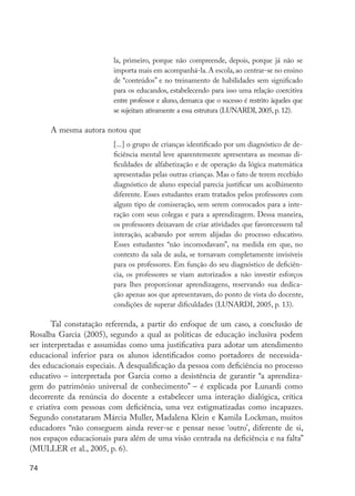 la, primeiro, porque não compreende, depois, porque já não se
                                     importa mais em acompanhá-la. A escola, ao centrar-se no ensino
                                     de “conteúdos” e no treinamento de habilidades sem significado
                                     para os educandos, estabelecendo para isso uma relação coercitiva
                                     entre professor e aluno, demarca que o sucesso é restrito àqueles que
                                     se sujeitam ativamente a essa estrutura (LUNARDI, 2005, p. 12).

                     A mesma autora notou que
                                     [...] o grupo de crianças identificado por um diagnóstico de de-
                                     ficiência mental leve aparentemente apresentava as mesmas di-
                                     ficuldades de alfabetização e de operação da lógica matemática
                                     apresentadas pelas outras crianças. Mas o fato de terem recebido
                                     diagnóstico de aluno especial parecia justificar um acolhimento
                                     diferente. Esses estudantes eram tratados pelos professores com
                                     algum tipo de comiseração, sem serem convocados para a inte-
                                     ração com seus colegas e para a aprendizagem. Dessa maneira,
                                     os professores deixavam de criar atividades que favorecessem tal
                                     interação, acabando por serem alijadas do processo educativo.
                                     Esses estudantes “não incomodavam”, na medida em que, no
                                     contexto da sala de aula, se tornavam completamente invisíveis
                                     para os professores. Em função do seu diagnóstico de deficiên-
                                     cia, os professores se viam autorizados a não investir esforços
                                     para lhes proporcionar aprendizagens, reservando sua dedica-
                                     ção apenas aos que apresentavam, do ponto de vista do docente,
                                     condições de superar dificuldades (LUNARDI, 2005, p. 13).

                Tal constatação referenda, a partir do enfoque de um caso, a conclusão de
         Rosalba Garcia (2005), segundo a qual as políticas de educação inclusiva podem
         ser interpretadas e assumidas como uma justificativa para adotar um atendimento
         educacional inferior para os alunos identificados como portadores de necessida-
         des educacionais especiais. A desqualificação da pessoa com deficiência no processo
         educativo – interpretada por Garcia como a desistência de garantir “a aprendiza-
         gem do patrimônio universal de conhecimento” – é explicada por Lunardi como
         decorrente da renúncia do docente a estabelecer uma interação dialógica, crítica
         e criativa com pessoas com deficiência, uma vez estigmatizadas como incapazes.
         Segundo constataram Márcia Muller, Madalena Klein e Kamila Lockman, muitos
         educadores “não conseguem ainda rever-se e pensar nesse ‘outro’, diferente de si,
         nos espaços educacionais para além de uma visão centrada na deficiência e na falta”
         (MULLER et al., 2005, p. 6).

         74




EdInc_Rev2.indd 74                                                                                           9/22/09 4:58:08 PM
 