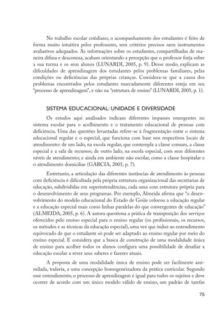 No trabalho escolar cotidiano, o acompanhamento dos estudantes é feito de
                     forma muito intuitiva pelos professores, sem critérios precisos nem instrumentos
                     avaliativos adequados. As informações sobre os estudantes, compartilhadas de ma-
                     neira difusa e desconexa, acabam orientando a percepção que o professor forja sobre
                     a sua turma e os seus alunos (LUNARDI, 2005, p. 9). Desse modo, explicam as
                     dificuldades de aprendizagem dos estudantes pelos problemas familiares, pelas
                     condições ou deficiências das próprias crianças. Considera-se que a causa dos
                     problemas encontrados pelos estudantes marcadamente diferentes esteja em seu
                     “processo de aprendizagem”, e não na “estrutura de ensino” (LUNARDI, 2005, p. 1).


                           Sistema educacional: unidade e diversidade
                            Os estudos aqui analisados indicam diferentes impasses emergentes no
                     sistema escolar para o acolhimento e o tratamento educacional de pessoas com
                     deficiência. Uma das questões levantadas refere-se à fragmentação entre o sistema
                     educacional regular e o especial, que funciona com base nos respectivos locais de
                     atendimento: de um lado, na escola regular, que contempla a classe comum, a classe
                     especial e a sala de recursos; de outro lado, na escola especial, com seus diferentes
                     níveis de atendimento; e ainda em ambiente não escolar, como a classe hospitalar e
                     o atendimento domiciliar (GARCIA, 2005, p. 7).
                            Entretanto, a articulação das diferentes instâncias de atendimento às pessoas
                     com deficiência é dificultada pela própria estrutura organizacional das secretarias de
                     educação, subdivididas em superintendências, cada uma com estrutura própria para
                     o desenvolvimento de seus programas. Por exemplo, Almeida afirma que “o desen-
                     volvimento do modelo educacional do Estado de Goiás colocou a educação regular
                     e a educação especial mais como linhas paralelas do que convergentes de educação”
                     (ALMEIDA, 2005, p. 6). A autora questiona a prática de transposição dos serviços
                     oferecidos pelo ensino especial para o ensino regular (os profissionais, os recursos,
                     os métodos e as técnicas da educação especial), uma vez que induz ao entendimento
                     equivocado de que o estudante só pode ser adaptado ao ensino regular por meio do
                     ensino especial. E considera que a busca de construção de uma modalidade única
                     de ensino para acolher todos os alunos configura uma possibilidade de desafiar a
                     educação escolar a rever seus saberes e fazeres atuais.
                            A proposta de uma modalidade única de ensino pode ser facilmente assi-
                     milada, todavia, a uma concepção homogeneizadora da prática curricular. Segundo
                     esse entendimento, o processo de aprendizagem é igual para todos os sujeitos e deve
                     ocorrer de acordo com um único modelo válido de ensino, um padrão de tarefas

                                                                                                        75




EdInc_Rev2.indd 75                                                                                    9/22/09 4:58:08 PM
 
